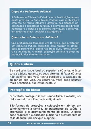 Quem é idoso
Se você tem idade igual ou superior a 60 anos, o Esta-
tuto do Idoso garante os seus direitos. E fazer 60 anos
não significa que você tenha perdido a capacidade de
cuidar da sua vida. Ao contrário, você pode usufruir
mais benefícios, que estão nesta lei.
Proteção do idoso
O Estatuto protege o idoso: saúde física e mental, so-
cial e moral, com liberdade e dignidade.
São formas de proteção: a colocação em abrigo, en-
caminhamento à família, ao tratamento de saúde, a
orientação e o acompanhamento do idoso. O idoso
pode requerer à autoridade judiciária o afastamento de
casa daquele familiar que o agride.
01
O que é a Defensoria Pública?
A Defensoria Pública do Estado é uma Instituição perma-
nente prevista na Constituição Federal cuja atribuição é
oferecer, de forma integral e gratuita, aos cidadãos ne-
cessitados a orientação jurídica, a promoção dos direitos
humanos e a defesa dos direitos individuais e coletivos,
em todos os graus, judicial e extrajudicial.
Quem são os Defensores Públicos?
São profissionais formados em Direito e que prestaram
um concurso Público específico para realizar as atribui-
ções da Defensoria Pública nas áreas cível, família, infân-
cia e juventude, criminal, execução criminal e atuar na
promoção dos direitos humanos.
Estatuto do Idoso descomplicado
 