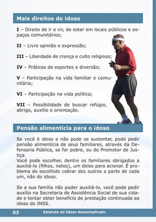 Mais direitos do idoso
I – Direito de ir e vir, de estar em locais públicos e es-
paços comunitários;
II – Livre opinião e expressão;
III – Liberdade de crença e culto religioso;
IV – Práticas de esportes e diversão;
V – Participação na vida familiar e comu-
nitária;
VI – Participação na vida política;
VII – Possibilidade de buscar refúgio,
abrigo, auxílio e orientação.
Pensão alimentícia para o idoso
Se você é idoso e não pode se sustentar, pode pedir
pensão alimentícia de seus familiares, através da De-
fensoria Pública, se for pobre, ou do Promotor de Jus-
tiça
Você pode escolher, dentre os familiares obrigados a
auxiliá-lo (filhos, netos), um deles para acionar. É pro-
blema do escolhido cobrar dos outros a parte de cada
um, não do idoso.
Se a sua família não puder auxiliá-lo, você pode pedir
auxílio na Secretaria de Assistência Social de sua cida-
de e tentar obter benefício de prestação continuada ao
idoso do INSS.
03 Estatuto do Idoso descomplicado
 