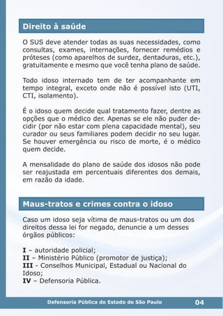 Direito à saúde
O SUS deve atender todas as suas necessidades, como
consultas, exames, internações, fornecer remédios e
próteses (como aparelhos de surdez, dentaduras, etc.),
gratuitamente e mesmo que você tenha plano de saúde.
Todo idoso internado tem de ter acompanhante em
tempo integral, exceto onde não é possível isto (UTI,
CTI, isolamento).
É o idoso quem decide qual tratamento fazer, dentre as
opções que o médico der. Apenas se ele não puder de-
cidir (por não estar com plena capacidade mental), seu
curador ou seus familiares podem decidir no seu lugar.
Se houver emergência ou risco de morte, é o médico
quem decide.
A mensalidade do plano de saúde dos idosos não pode
ser reajustada em percentuais diferentes dos demais,
em razão da idade.
Maus-tratos e crimes contra o idoso
Caso um idoso seja vítima de maus-tratos ou um dos
direitos dessa lei for negado, denuncie a um desses
órgãos públicos:
I – autoridade policial;
II – Ministério Público (promotor de justiça);
III - Conselhos Municipal, Estadual ou Nacional do
Idoso;
IV – Defensoria Pública.
04Defensoria Pública do Estado de São Paulo
 