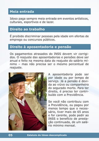 Meia entrada
Idoso paga sempre meia entrada em eventos artísticos,
culturais, esportivos e de lazer.
Direito ao trabalho
É proibido discriminar pessoas pela idade em ofertas de
emprego ou concursos públicos.
Direito à aposentadoria e pensão
Os pagamentos atrasados do INSS devem vir corrigi-
dos. O reajuste das aposentadorias e pensões deve ser
anual e feito na mesma data do reajuste do salário mí-
nimo – mas não precisa ser o mesmo percentual de
reajuste.
A aposentadoria pode ser
por idade ou por tempo de
serviço. Já a pensão é devi-
da ao viúvo ou companheiro
do segurado morto. Para ter
direito, é preciso ter contri-
buído com a Previdência.
Se você não contribuiu com
a Previdência, ou pagou por
menos tempo que o neces-
sário, tiver mais de 65 anos
e for carente, pode pedir ao
INSS o benefício de presta-
ção continuada, de um salá-
rio mínimo mensal.
05 Estatuto do Idoso descomplicado
 