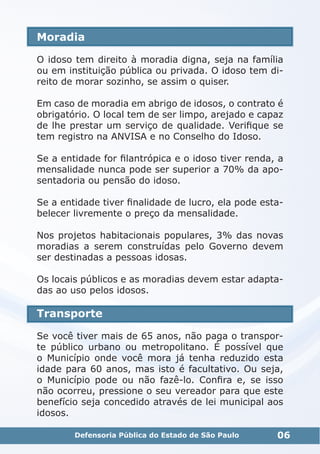 Moradia
O idoso tem direito à moradia digna, seja na família
ou em instituição pública ou privada. O idoso tem di-
reito de morar sozinho, se assim o quiser.
Em caso de moradia em abrigo de idosos, o contrato é
obrigatório. O local tem de ser limpo, arejado e capaz
de lhe prestar um serviço de qualidade. Verifique se
tem registro na ANVISA e no Conselho do Idoso.
Se a entidade for filantrópica e o idoso tiver renda, a
mensalidade nunca pode ser superior a 70% da apo-
sentadoria ou pensão do idoso.
Se a entidade tiver finalidade de lucro, ela pode esta-
belecer livremente o preço da mensalidade.
Nos projetos habitacionais populares, 3% das novas
moradias a serem construídas pelo Governo devem
ser destinadas a pessoas idosas.
Os locais públicos e as moradias devem estar adapta-
das ao uso pelos idosos.
Transporte
Se você tiver mais de 65 anos, não paga o transpor-
te público urbano ou metropolitano. É possível que
o Município onde você mora já tenha reduzido esta
idade para 60 anos, mas isto é facultativo. Ou seja,
o Município pode ou não fazê-lo. Confira e, se isso
não ocorreu, pressione o seu vereador para que este
benefício seja concedido através de lei municipal aos
idosos.
06Defensoria Pública do Estado de São Paulo
 