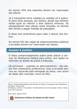 Ao menos 10% dos assentos devem ser reservados
aos idosos.
Já o transporte entre cidades ou estados só é gratui-
to para duas pessoas, por ônibus, desde que tenham
renda igual ou inferior a dois salários mínimos. Se
ultrapassarem dois idosos nesta situação, os demais
têm direito a pagar metade da passagem.
O idoso tem preferência para subir e descer dos ôni-
bus.
Ao menos 5% das vagas de estacionamentos públicos
e privados devem ser reservadas aos idosos.
Acesso à justiça
O idoso comprovadamente pobre pode utilizar o ser-
viço da Defensoria Pública para entrar com ações ou
defender-se diante de juízes e tribunais.
Os processos – judiciais ou administrativos - dos ido-
sos têm andamento preferencial. Esta prioridade pre-
cisa ser requerida pelo advogado do idoso, com prova
da idade (por exemplo, xerox do RG).
Texto: Núcleo Especializado dos Direitos do Idoso e da pessoa com Deficiência
Imagem: Stock xchg
Produção, revisão e impressão: Coordenadoria de Comunicação Social e Asses-
soria de Imprensa
São Paulo, agosto 2010
Defensoria Pública do Estado de São Paulo
 