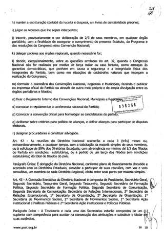 h) manter a escrituração contábil da 'receita e despesa, em livros de contabilidade próprios;
i) julgar os recursos que lhe sejam interpostos;
j) intervir, provisoriamente e por deliberação de 2/3 de seus membros, em qualquer órgão
partidário, com a finalidade de assegurar o cumprimento do presente Estatuto, do Programa 'e
das resoluções do Congresso e/ou Convenção Nacional;
k) delegar poderes aos órgãos regionais, quando necessário for;
I) decidir, excepcionalmente, sobre as questões arroladas no art. 32, quando o Congresso
Nacional não for realizado por motivo de força maior ou caso fortuito, como ameaças às
garantias democráticas, que ponham em causa a segurança e a integridade física dos
integrantes do Partido, bem como em situações de catástrofes naturais que impeçam a
realização do Congresso; .
m) formular o calendário das Convenções Nacional, Regionais e Municipais, fazendo-o publicar
na imprensa oficial do Partido ou através de outro meio próprio e de ampla divulgação entre os
órgãos partidários e filiados; .
n) fixar o Regimento Interno das Convenções Nacional, Municipais e R
o) convocar e regulamentar a conferencia nacional do Partido;
p) Convocar a convenção oficial para homologar as candidaturas do pa
q) deliberar sobre critérios para política de alianças, e definir alianças para participar de disputas 

eleitorais. 

r) designar procuradores e constituir advogado.
Art 42 - As reuniões. do Diretório Nacional ocorrerão a cada 3 (três) meses ou, 

extraordinariamente, a qualquer t~mpo, com a solicitação da maioriâ simples de seus membros, 

ou à solicitude de 50% dos Diretórios Estaduais, com abrangênCia no mínimo de 1/3 dos fili~dos 

do Partido em condições estatutárias, ou a pedido de um, terço dos filiados (em condições 

estatutárias) do total de filiados do país. 

I
Parágrafo Único: Éobrigação do Diretório Nacional, conforme plano de financiamento discutido e 

acordado com os Diretórios Estaduais, convidar a participar de suas reuniões, com voz e voto 

consultivo, um membro de cada Diretório Regional, eleito entre seus pares por maioria simples. ' 

. , ' . . . .
Art. 43 :'.' Acomi.ssãoEx~ctitiVa do 'Diretório Nacional é composta de Presidente, Secretário Geral,i ~
Segundo Secretário, Tesoureiro Geral, Segundo Tesoureiro, Segundo Secretário de Formação .
Política," S;égundo Secretário de Formação Política, Segundo Secretário de Comunicação, 

Segunda Secretaria de Comunicação, Secretário de Relações Internacionais, 20
Secretário de 

Relações I~te"1acionals, 10 Secretaria de Organização, 20 ,Secretaria de Organização, 10 

Secretaria de Movimentos Sociais, 20 Secretaria de Movimentos Sociais, 10 Secretaria Ação 

institucional e Políticas Públicas e 2° Secretaria Ação institucional e Políticas Públicas. 
, I
ParágrafO único - A Tesouraria e cada uma das Secretarias estarão compostas de um 

suplente com competência para auxiliar na consecução das atribuições, e substituir o titular 

suas ausências. 

www.psol.org.br 10 10
/
 