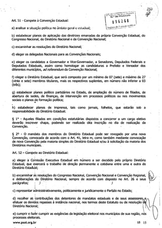, .'

Art. 51 Compete à Convenção Estadual:w
a) analisar a situação política no âmbilo geral e estadual;
b) estabelecer planos de aplicação das'diretrizes emanadas da própria Convenção Estadual, do
Congresso Nacional, do Diretório Nacional e da Convenção Nacional;
c) encaminhar as resoluções do Diretório Nacional; ,
d) eleger os delegados Nacionais para as Convençõ(;!s Nacionais;
e) eleger os candidatos a Governador e Vice-Governador, a Senadores, Deputados Federais e
Deputados Estaduais, assim como homologar as candidaturas a, Prefeito e Vereador dos
diferentes municípios, ad referendum da Convenção Nacional;
f) eleger o Diretório Estadual, que será composto por um mínimo de 07 (sete) e máximo de 27
(vinte e sete) membros titulares, mais os, respectivos suplentes, em número não inferior a 03
(três);
g) estabelecer planos político partidários no Estado, de ampliação do número de filiados, de
abertura de sedes, de finanças, de intervenção em processos políticos ou nos movimentos
sociais e planos de formação política;.... '
h) estabelecer planos de imprensa, tais como jornais, folhetos, que estarão sob a
responsabilidade do Diretório Estadual.
§ 10 - Aqueles filiados em condições estatutárias dispostos a concorrer a um cargo eletivo
deverão inscrever chapa, podendo ser realizada dita inscrição no dia de realização da
Convenção.
§ 2° - O mandato dos membros do Diretório Estadual pode ser revogado por uma nova
Convenção, convocada de acordo com o Art. 41, letra m, como também mediante convocação
de nova Convenção pela maioria simplesido Diretório Estadual, e/ou à solicitação da maioria dos
Diretórios municipais. ,
Art. 52 - cOmpe;te ao Diretório Estadual:
a) eleger á Comissão Executiva Estadual em húmero a ser decidido pelo próprio Diretorio
, Estadual, que exercerá o trabalho"de direção permanente e cotidiana 'entre uma e outra do
Diretório Estadual; ,
b) encaminhar às resc)luções do cong~esso Nàciohal, Convenção Nacional e Convenção Regional,
e deliberações :do Diretório Nacional, sempre de acordo com disposto no Art. 26 e seus
parágrafos; :). '': )
'.i
~- .
c) representar administrativamente, politicamente e juridicamente o Partido no Estado;
d) recolher as contribuições dos detentores de mandatos estaduais e de seus assessores e
efetuar os devidos repasses à instância nacional, nos termos deste Estatuto ou de resolução
, Diretório Nacional; , . , . , 
e) cumprir e faz~rcumprir as exigências da legisiação,eleitoral nos municípios de sua região, n~~
processos eleitorais.
www.psol.org.br 15 15
 