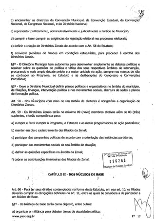 " 
 z.... .17
b) encaminhar as diretrizes da Convenção ~lunicipal, da Convenção Estadual, da conve~Ção1jlNacional, do Congresso Nacional, e do Diretório Nacional;
c) representar politicamenle, administrativamente é judicialmente o Partido no Município;
d) cumprir e fazer cumprir as exigências da legislação eleitoral nos.processos eleitorais;
e) definir a criação de Diretórios Zonais de acordo com o Art. 58 do Estatuto;
f) convocar plenárias de filiados em condições ~statutárias,. para proceder à escolha dos
Diretórios Zonais.
§lO - O Diretório Municipal tem autonomia para desenvolver amplamente os debates políticos e
resolver sobre as questões de política e táti~ dos seus respectivos âmbitos de intervenção,
procurando o mais amplo debate préViO e a maior unidade na ação, sempre nos marcos de não
se contrapor ao· Programa, ao Estatuto e às deliberações do Congresso e Convenções
.Partidárias;
§20 - Deve o Diretório Municipal definir planos políticos e organizativos no âmbito do município,
de filiações, finanças, intervenção política e nos movimentos sociais, abertura de sedes e planos
de forma~o política.
....
Art. 58 - Nos municípios com mais de um milhão de eleitores é obrigatória a organização de
Diretórios Zonais. ' 

Art. 59 - Os Diretórios Zonais terão no máximo 09 (nove) membros efetivos além de 03 (três) 

suplentes, e terão competência para: 

a) cumprir. e fazer cumprir o Programa, o Estatuto e as metas programáticas de ação partidárias; 

b) manter em dia o cadastramento dos filiados da Zona,; 

c) participar das campanhas políticas de acordo com a orientação das instâncias partidárias; 

d) participar ddS movimentos sociais do seu âmbito de atuação; 

e) definir as questões específicas no âmbito da Zonal; 

f) cobrar as contribuiç(jés financeiras dos filiados da Zona/. 

. CAPITULO IX - DOS NÚCLEOS DE BASE
) , .
./ , .
Art. 60 - Para t~r seus direitos contemplados.na forma deste Estatuto, em seu art. lO, os filiados
deverão cumprir as obrigações definidas no art. 11, entre as quais se considera. a de pertencer a /
um Núcleo de Base.
§lO - Os Núcle'ls da Base terão comoobjetivo,.entre outros:
a) o~ganizar a militância para debater temas de atualidade política;
www.psoL.org.br 17 17
 