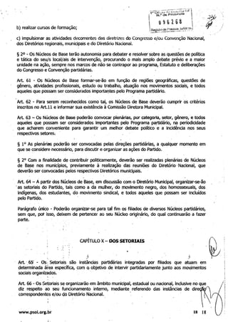 b) realizar cursos de formação;
 	 c) impulsionar as atividades decorrentes das diretrizes do Congresso e/ou Convenção Nacional,
dos Diretórios regionais, municipais e do Diretório Nacional.
§ 2° - Os Núcleos de Base terão autonomia para debater e resolver sobre as questões de política 

e tática do seu/s locaI/ais de intervenção, procurando o mais amplo debate prévio e a maior 

unidade na ação, sempre nos marcos de não se contrapor ao programa, Estatuto e deliberações 

do Congresso e Convenção partidárias. 

Art. 61 - Os Núcleos de Base formar-se-ão em função de· regiões geográficas, questões de 

gênero, atividades profissionais, estudo ou trabalho, atuação nos movimentos sociais, e todos 

aqueles que possam ser considerados. importaf)tes pelo Progra~a partidário. 

Art. 62 - Para serem' reconhecidos como tal, os Núcleos de Base deverão cumprir os critérios
inscritos no Art.ll e informar sua existência à Comissão Diretora Municipal.
Art. 63 - Os Núcleos de Base poderão convocar plenárias, por categoria, setor, gênero, ,e todos 

aqueles que possam ser considerados Importantes pelo Programa pa,rtidárjo, na periodicidade 

que acharem conveniente para garantir um melhor debate político e' a incidência nos seus 

respectivos setores~ - ' 

§ 10 As plenárias poderão ser convocadas pelas direções partidárias, a qualquer momento em
que se considere necessário, para discutir e organizar as ações do Partido.
§ 20
Com a finalidade de contribuir politicamente, deverão ser realizadas plenárias de Núcleos 

de Base nos municípios, previamente à realização das reuniões do Diretório' Nacional, que 

deverão ser convocadas pelos respectivos Diretórios municipais. -

Art. 64 - A partir dos Núcleos de Base, em discussão com o Diretório Municipal, orgànizar-se-ão
.	as setoriais do Partido, tais como a da mulher, do movimento negro, dos homossexuais, dos. 

indfgenas, dos estudantes, do movimento sindical, e todos aqueles que possam ser Incluídos 

pelo Partido.' . 

Parágrafo único - Poderão organizar-se' para tal fim os filiados de diversos Núcleos partidários, 

sem que, pot isso, deixem de pertencer ao seU Núcleo originário, do qual continuarão a fazer 

p a r t e . ' - ' . 

CAPÍTULO X- DOS SETORIAIS
..
..	 ,

Art. '6i - Os; Setoriais são instânCias partidárias integradas por filiados que atuam em 

deter'lllinada área específica, com Q objetivo de intervir partidariamente junto aos movJmentos 

sociais orQanlzados. 

; 	 ,
Art. 66- Os Setoriais se organizarão em âmbito municipal, estadual ou nacional, inclusive no que -:

diz respeito ao seu funcionamento interno, mediante referendo das instâncias de dire I
correspondentés e/ou do Diretório Nacional. . I
t;
www.psol.org.br 	 18 18
 