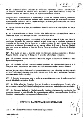 Art. 67 - Os Setoriais estarão vinculados à Secretaria de Movimentos Sociais e será constituído·
um coletivo composto dos titulares desta Secretaria e pelos representantes públicos dos
coletivos nacionais dos setoriais, eleitos nos respectivos encontros nacionais.
Parágrafo único: A denominação da representação pública dos coletivos nacionais, bem como
sua composição e suas atribuições, inclusive com a possibilidade de que estas sejam de âmbito
exclusivamente interno ao partido, deverá ser objeto d~ apreciação dos encontros nacionais e
estaduais dos respectivos setoriais.
Art. 68 - Os Setoriais terão atuação permanente, enquanto instância deformulação e articulação
partidárias. '
~
Art. 69 - Serão realizados Encontros Setoriais, que serão abertos à participação de todos os
filiados que atuam junto ao respectivo setor de atividade partidária.
,
Art. 70 - Os coletivos nacionais dos setoriais definirão uma proporção única para todos os
estados da delegação, dos encontros nacionais a partir dos encontros estaduais, o número de
delegados ao Encontro Setorial Nacional," o quórum mínimo de participantes, bem como
estabelecer a exigência de realização de um número mínimo de Encontros Setoriais Estaduais
para que possa ser realizado o Encontro Setorial Nacional, mediante referendo do Diretório
Nacional. '
§1° - Nos casos 'em que os setoriais ainda não formaram coletivos nacionais, o Diretório '
Nacional definirá a proporção de delegados do encontro estadual para o nacional. "
. ,
§20 - Os Encontros Setoriais Nacionais e Estaduais elegem os respectivos Coletivos e seus
representantes públicos. '
"
§3° ,- Os Encontros Setoriais Estaduais elegem o Coletivo, os representantes públiCOS e os
delegados ao Encontro Setorial Nacional na propo~ção referend~da pelo Diretório Nacional.
§4° - Os representantes públicos definidos pelos coletivos setoriais, não sendo membros efetivos
do Diretório. Estadual correspondente, terão assento, com direito a voz, no Diretório Estadual e
na respectiva Comissão Exeçutiva.,
, "
§50 - O disposto no par:ágrafo anterior aplica-se aos coletivos nacionais de cada setorial em
relação ~ instância nacional de direção. ' . "
§60 - Às deliberaçáes: 'dos Encontros' Setoriais deverão ser encaminhadas ao Encontro e/ou
Congresso do rnesmó nível, Estadual ou Nacibnal, para que sejam obrigatoriamente apreciadas.
, .i
§7Q - Os Diretórios Nacionais e Estaduais deverão viabilizar estruturalmente a realização dos'
encontros setoriais e a participação dos representantes públicos nas reuniões dos Diretórios
Naciop.ais e estaduais bem como sua comissão executiva.)
.I
,
CAPITULO XI - DAS FINANÇAS EDACONTABIUDADE
.'
[ ,
Art. 71 - Os recursos financeiros do Partido serão originários de:
.,

www.psol.org.br 

, .
 