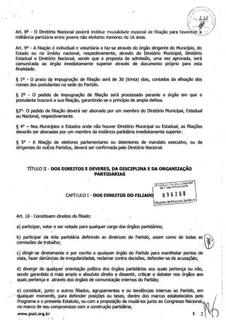','):':;~:~:~;;;:':>:'.
~ '.' 
i
4J.i hJ.!J "FLs. 'C)
'":; Jt--.E;
. ..-., '-::: '-/
Art. 80 - O Diretório Nacional poderá instituir modalidade especial de filiação para favorêc~r:a: .~;;:/ ,
militância partidária entre jovens não eleitores menores de 16 anos. '-'...._.....
Art. 90 - A filiação é individual e voluntária e faz-se através do órgão dirigente do Município, do· 

Estado .ou no âmbito nacional,' respectivamente, através do Diretório Municipal, Diretório 

Estadual e Diretório Nacional,. sendo que a proposta de admissão, uma vez aprovada, será 

comunicada. ao órgão imediatamente superior através de documento próprio para esta 

finalidade. 

§ 10 - O prazo d~ impugnação de filiação será de 30 (trinta) dias, contados da afixação dos
nomes dos postulantes na sede do Partido. ..
§ 20 - O pedido de impugnação de filiação será processado perante o órgão em que o
postulante buscará a sua filiação, garantindo-se o princípio de ampla defesa.
§3°- O pedido de filiação deverá ser abonado por um membro do Diretório Municipal, Estadual 

ou Nacional, respectivame~te. 

§ 4° - Nos Municípios e Estados onde não houver Diretório Municipal ou Estadual, as filiações
deverão ser abonadas por um membro da instância partidária imediatamente superior.
§ 5° - A filiação de eleitores parlamentares ou detentores de mandato executivo, ou de
dirigentes de outros Partidos, deverá ser confirmada pelo Diretório Nacional.
TÍTULO 11 - DOS DIREITOS EDEVERES, DA DISCIPLINA EDA ORGANIZAÇÃO
PARTIDÁRIAS
CAPÍTULO 1- DOS DIREITOS DO FIUAJ~~~;~_Õ]
~~~trode~~~~~:.
Art. 10 - Constituem direitos do filiado:
a) participar, votar: eser votado para qualquer cargo dos órgãos partidários;
b) participar' da vida partidária definindo as diretrizes do PartiQo, assim como de todas as ®comissões de trabàlho;. . (
c) dirigir-se diretamente e· por escrito a qualquer órgão do Partido para manifestar pontos de
vista, fazer denúnc:ias de irregularidadet, reclamar contra decisões, defender-se de acusaçõjs;>~ ·t . . .'
d) divergir de qualquer orientação política dosi
órgãos partidários aos quais pertença ou não, 

sendo garantido d mais amplo e absoluto direito a dissentir, criticar e debater nos órgãos aos 

quàis pertença e através dos órgãos de comunicação internos do Partido; 

e) constituir, junto a outros filiados, agrupamentos e ou tendências Internas ao Partido, em
- >Qualquer momentb, para defender posições ou teses, dentro dos marcos estabelecidos pelO~1
Programa e o presente Estatuto, ou com a proposição de mudá-los junto ao Congresso Nacional,
no marco de seu compromisso com a construção partidária;
www.psol.org.br 2 2
. . ....
 