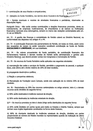 IH - Rendas eventuais e receitas de atividades financeiras e partidárias, observadas as .
disposições legais;
Parágrafo Único - Não serão aceitas contribuições e doações financeiras provindas, direta OU
indiretamente, de empresas multihacionais, de êmpreiteiras e de bancos ou instituições
financeiras nacionais e/ou estrangeiros, sempre no marco das vedações contempladas pelo art.
31 da Lei 9096/95.
Art. 72 - A gestão das finanças é contabilidade do Partido caberá ao Diretório Nacional, na
conformidade dos dispostos nos artigos 41 e 44.
Art. 73 - A contribuição financeira dos parlamentares do Partido, em todos os níveis, assim como
'dos ocupantes de cargos no poder executivo constituirá contribuição ao fundo do Partido
SOCIALISMO EUBERDADE, em sua totalidade.
Art. 74 - Os valores provenientes do' fundo partidário, da contribuição financeira dos
Parlamentares Federais e demais receitas do Partido serão administrados e geridos pelo
Diretório Nacional, que deverá prestar contas nos Congressos e'
Convenções do Partido. .,
Art. 75 - Os recursos do Fundo, Partidário serão aplicados nas seguintes atividades:
à) manutenção das sedes e selViços do Partido, permitido o pagamento de pesSOal, a qualquer
título, este último até o limite máximo de 20% do total recebido;
b) propaganda doutrinária,e política;
. c) filiação e campanhas eleitorais;
d) Manutenção de Fundação Lauro Campos,sendo esta aplicação de,no mínimo 20% do total
recebido.
Art. 76. - Desêontados 05 20%00s recursos contemplados no·artigo anterior, letra d, o demais
recursos serão divididos da seguinte forma:
a) 50% sérãà destinadosà instância nacional de direção;
, . 

b) 50% serão destinadQ,sà? instâncias estaduais de direção.. 

, : .;
'§10 - Os recursos previ~tos na letra b deste artigo serão distribuídos da seguinte forma: .
, ' 1 ) , j
a) 20% serão divididos em partes iguais para todos os Estados e Distrito Federal, sempre que
tenham seus órgãos legalmet;lte constituídos na forma deste Estatuto;
.
.I
b) 80% do montante destinado' às instâncias estaduais de direção, divididos em partes
proporcionais' ao número de filiados reunidos ou representados quando da realização do último
Encontro Estadual. '
www.psol.org.br
;'
,
'I
I
 