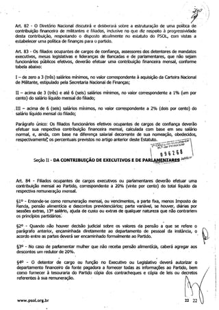 . ,
~o
Art. 82 - O Diretório Nacional discutirá e deliberará sobre a estruturação de uma política de' .
contribuição financeira de militantes e filiados, inclusive no que diz respeito à progressividade
desta contribuição, respeitando o disposto atualmente no estatuto do PSOL, com vistas a
estabelecer uma política de finanças para o partido.
Art. 83 - Os filiados ocupantes de cargos de confiança, assessores dos detentores de mandatos
executivos, mesas legislativas e lideranças de Bancadas e de parlamentares, que não sejam
funcionários públicos efetivos, deverão efetuar uma cont(ibuiçãoftnanceira mensal, conforme
tabela abaixo: ' .
I - de zero a 3 (três) salários mínimos, no valor correspond~nte à aquisição da carteira Nacional
de Militante, estipulado pela Secretaria Nacional de finanças;
11 - acima de 3 (três) e até 6 (seis) salários mínimos, no valor correspondente a 1% (um por
cento) dosalário líqUido mensal do filiado;
,IH - acima de 6 (seis) salários mínimos, no valor correspondente a ,2% (dois por cento) do
. salário líquido mensal do filiado;
Parágrafo único: Os filiados funcionários efetivos ocupantes de cargos de confiança deverão
efetuar sua respectiva contribuição financeira mensal, calculada com base em seu salário
normal, e, ainda, com base na diferença salarial decorrente de sua nomeação, obedecidos,
respectivamente"; os percentuais previstos no artigo anterior deste Estat~~:._..,,;--:_J,;(J.';'~~õf:
. . .," Ofi<i"1Q f"fotOCOlO
. " "'~. (
, . . _ .  9616~ "p'
Seção II - DA CONTRlBUIÇAO DE EXECUTIVOS E DE PAR~~.~!,!ªESJuó.cllC.•
, .' .~
Art. 84 - filiados ocupantes de cargos executivos ou parlamentares deverão efetuar uma
contribuição mensal ao Partido, correspondente a 20% (vinte por cento) do total líquido da
respectiva remuneração mensal.
§1°-Entende-se como remuneração mensal, ou vencimentos, a parte fixa, menos Imposto de
Renda, pensão alimentícia e descontos previdenciários; parte variável, se houver, diárias por
Sessões extras, 130 salário, ajuda de custo ou extras de qualquer natureza que não contrariem
os prindplos partidários: .
§20 - Quando·não hOllver decisão judicial sobre os valores da pensão a que se refere o
parágrafo anterior,. e,nçaminhada diretamente ao departamento de pessoal da instância, o
acordo entre as partes deverá ser encaminhado formalmente ao Partido.
§3° -' No caso de pa~amentar mulher que não receba pensão alimentícja, caberá agregar aos
descontos um redutor de 20%. .
I
§40 - O detentor de cargo ou função no Executivo ou Legislativo deverá autorizar o
departamento financeiro da fonte pagadora a fornecer todas as informações ao Partido, bem /
como fornecer à tesouraria do Partido cópia dos contracheques e cópia de leis ou decretos
referentes à sua remune~ação.
www.psol.org.br 11
 