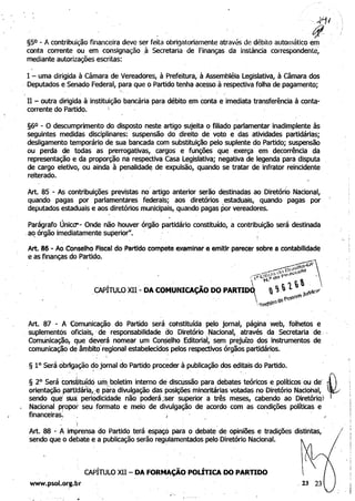 ,~I 

, 	 .~
§50 • A contribuição financeira deve ser feita obrigatoriamente através de débito automático em 

conta corrente ou em consignação ,à Secretaria de Finanças da instância correspondente; 

mediante autorizações escritas: 

I - uma dirigida à Câmara de Vereadores, à Prefeitura, à Assembléia legislativa, à Câmara dos 

. Deputados e Senado Federal, para que o Partido tenha acesso à respectiva folha de pagamento; 

,
11 - outra dirigida à instituição bancária para débito em conta e imediata transferência à conta-
corrente do Partido.  .
§6° • O descumprimento do. disposto neste artigo sujeita o filiado parlamentar inadimplente às 

seguintes medidas disciplinares: suspensão do direito de voto e das atividades partidárias; 

desligamento temporário de sua bancada com substituição pelo suplente do Partido; suspensão 

ou perda de todas as prerrogativas, cargos e funções que exerça em decorrência da 

representação e da proporção na respectiva casa legislativa; negativa de legenda para disputa 

de cargo eletivo, ou ainda à penalidad~, de expulsão, quando se tratar de infrator reincidente 

reiterado. ' 

Art. 85 - As contribuições previstas no' artigo anterior serão destinadas ao Diretório Nacional, 

quando pagas por parlamentares federais; aos diretórios. estaduais, quando pagas por 

deputados estaduais e aos diretórios mun.icipais, quando pagas Por vereadores. . 

.
Parágr~fo ÚnicO"'- Onde não houver órgão partidário constituído, a contribuição será destinada 

.ao órgão imediatamente superior", ' 
. .,
I.
Art. 86 N Ao Conselho Fiscal do Partido compete $xamlnar e emitir parecer sobre a contablliqade
e as finanças do Partido.
Art. 87 - A Comunicação do Partido será cohstituída .pelo jornal, página web, folhetos e
, suplementçs oficiais,' de responsabilidade 00. Diretório, Nacional,. através da Secretaria de. 

Comunicação, que' deverá nomear um Con~lho, Editorial, sem prejuízo dos instrumentos de 

comunicação de âmbito"regional estabelecidos pelos respectivos órgãos partidários. 

; , 	 .
§ 1° Será obrigação dojornal do Parti~o proc~der à publicação dos editais do Partido.
. 	 ",  " . .
§ 2° Será tonsiituí~ó um,boletim interno de discússão para debates teóricos e políticos'ou de' f,orientaçãopattittária,;~ para divulgação das posições minoritárias votadas no Diretório Naciohal, ~
sendo qué stla: periódicidade não poderá;.Ser superior a três meses, cabendo ao Diret6rio}
. 	 Nacional propol~ seu formato e meio de divulgação de acordo com as condições políticas e .
financeiras: . ,/
 ~ 	 ,
Art. 88 - A imprensa do Partido terá espaço para o debate de opiniões e tradições distintas, '
sendo que o debate e a publicação serão regulamentados pelo Diretório Nacional.
CAPÍTULO XII - DA FORMAÇÃO POLÍTICA DO PARTIDO
www.psol.o~g.br
. f.......

..
 