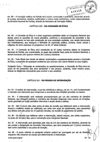 CAPÍTULO XIII - DA COMISSÃO DE ÉTICA
'Art. 90 - A Comissão de ética é oúnico organismo partidário eleito no Congresso Nacional que I
decide sobre as questões de moral partidária, conforme a compreensão da sociedade e das ' 

relações humanas na luta pela construção de uma sociedade socialista, com ampla democracia' 

dos trabalhadores, que assegure a liberdade de expressão política, artística, racial, sexual e 

religiosa, tal como expresso no programa e no Art. 60 deste Estatuto. 

, Art. 91 - A Comissão de Ética será constituída de 07 (sete) membros eleitos no Congresso
Nacional do Partido, por unanimidade, os quais não poderão fazer parte do Diretório Nacional, e
deverá funcionar com quorum mínimo de 5 (cinco) membros.
Art. 92 - Todo filiado tem direito de efetuar reclamações e questionamentos perante a Comissão 

de Ética, a propósito de quaisquer problemas que ocorram com outros filiados ou seus órgãos. 

, ,
Parágrafo Único - Efetuadas as reclamações ou questionamentos, a COmissão de Ética terá um 

prazo de 60, (sessenta) dias para apresentar o seu parecer, podendo, neste mesmo prazo, 

efetuar as diligências necessárias para,concluir o seu veredicto. 
, '
CAPÍTULO XIV - DO PEDIDO DE INTERVENÇÃO
,Art. 93 - O pedido de intervenção, a que faz referência a alínea j, do art. 41, será fundamentado
e instruído com elementos que comprovem ,a ocorrência das infrações previstas no mesmo. '
Art. 94 - .A"intervenção. será realizada provisoriamente por um dos membros do Diretório 

Nacional, qUe delegará'poderes a membros das Direções Regionais onde ocorrer as infrações, 

sendo garantido" ao órgão,partidário intervindo o amplo direito a defesa. ' 

Art. 95 - Até 5 tcinco) diàs úteis antes da data dá reunião qlJe deliberará sobre a intervenção, 

deverá a instância visada: ser notificada, por carta com aviso de recebimento, para apresentar' ,D,
sua defesa oral pelo prazo de 15 (quinze) minutos, na reunião do julgamento do pedido. 

, j~ , , ' , , ' , , ' ;}
~I,Art. 96 - Da decisão que deliberar sobre a intervenção, caberá recurso, sem efeito suspensivo, 

no prazo de 10 (dez) dias, para a Convenção e/ou Congresso Nacional., 

"
I
, Art. 97 - A intervenção será decretada pelo vbto de 2/3 dos membros do Diretório, devendo do
Iato constar a designação da Comissão IntervEmtpra, que será composta por 5 (cinco) membros,
bem como explidtado o se':J prazo de duração. '
Art. 98 - O pra~o referido no parágrafo anterior poderá ser prorrogado por ato do Diretó Ij
enquanto não cessarem as causas que ~eterminaram a intervenção. !
www.psol.ors.br 24 Q4
 