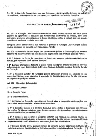 Art. 100 - A Fundação Lauro Campos é entidade de direito privado inStituída pelo PSOL com o 

objetivo de aprofundar a discussão dos fundamentos doutrinários do Partido, bem como 

estimular e promover a investigijção e o debate ideológico, político e cultural, sobre as grandes . 

questões da atualidade brasileira e mLlndial. . 

Parágrafo único: Sempre que ,a sua natureza o permitir, a Fundação Lauro Campos buscará
realizar atividades em conjunto com instâncias do Partido.
Art. 101 - A Fundação Lauro Campos tem personalidade jurídica e Estatuto próprios, devendo' 

.observar no desenvolvimento de suas atividades os princípios e as diretrizes gerais do Partido. 
 .
§ 10 O Estatuto da Fundação Lauro Campos deverá. ser aprovado pelo Diretório Nacional do
Partido, por maioria de votos de seus membros.. '
.... , 

120 Qualquer alterlc;lo no Estatuto I que se refere o pardgrlfo Interior deverá ser aprovada 

pela maioria de VQtos dos membros do Diretório Nacional do Partido, ouvido o Conselho Curador 

da Fundação. . . 

§ 30 O Conselho Curador da Fundação .poderá apresentar proposta de alteração de seu 

respectivQ Estatuto, a ser submetida à aprovaçãO' do Diretório Nacional do Partido, nos termos 

do disposto no parágrafo anterior. 

Art. 102 - São órgãos da Fundação:.
. ,I - o Conselho CLlrador;
II - o Conselho Fiscal;
II - a Diretoria Executiva.
§ 1.0 O Estatutd .da Fundação Lauro campos disporá sobre a composição destes órgãos bem 

como sobre a competê~ci~. de cada um de seUs membros. 

" .
, § 20 O ConselHo Curador e a· Diretoria Exécutiva serão, eleitos e designados pelo Diretório 

Nacional do Partido pOr :maioria de voJbs de seus membros e terão mandatos coincidentesXom o 

mandato do Diretório Nacional do PSOL " , 

' . 1 I
§ 3° A eleição :a que se refere o parágrafo anterior será realizada na primeira reunião do 

Diretório Nacional realizada após o Congressd Nacional do Partido, com os mesmos critérios da 

,;- proporcionalidade qualifica~a utilizada na composição da Executiva Nacional.. ,
§ 40 Em caso de falta .grave, qualquer membro do'Conselho Curador poderá ser destituído, !
maioria de votos do Diretório Nacional do Partido, ouvido o próprio Conselho da Fundação. !
I
!
i
www.psol.org.br ,25 i
I. 
 