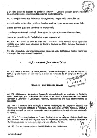 , ,.
.
§ 50 Para efeito do disposto no parágrafo anterior, o Conselho Curador deverá 

procedimento próprio, encaminhando parecer ao Diretório Nacional. 

Art. 103 -:- O patrimônio e os recursos da Fundação Lauro Campos serão constituídos de:
a) contribuições, subvenções, c~nvênios, legados, auxílios e outros recursos I')OS termos da lei; 

. . 

b) bens e direitos que a eles venham a ser incorporados; 

c) rendas provenientes?a prestação de serviços e da exploração comercial de seus bens;
d) recursos provenientes do Fundo Partidário, nos termos da lei.
Art. 104 - Até o final de abril de cada ano, a Fundação Lauro Campos deverá apresentar
relatório anual sobre suas atividades ao Diretório Nacional do PSOL, inclusive financeiras e
administrativas.
Art•.10S - A Fundação Lauro Campos prestará contas ao órgão do Ministério Público, nos termos
·dos artigos 66 e seguintes do Código Civil.' .
( 	 .
- SEÇÃO I -DISPOSIÇÕES TRANSITÓRIAS
·	Art. 106 - Ó atual Estatuto da Fundação Lauro Campos será adaptado ao teor do Estatuto do
PSOL no prazo máximo de seis meses, a contar da realização do 20 Congresso. Nacional do
Partido. . r,<·,a·of'__"" e,c...•~_'O d~ 'toC0O
. " Oi~de fOro,
,"'~ t) ,
l ~ ~ '1., -	 ~~ ..
TITULO IH - DISPOSIÇOES GERAIS  de t'e'5~_-·-· "
,Reg!l~~~--'--
Art. 107 - O Congresso Nacional ~ a Convenção Nacional deverão ser realizados na Capital da
Unllio, sendo que, por c;onyenlêncla dos temas a ser tratados, o' Diretório NacIonal poderá
, convocar o CongressQ' e Convenções Nacionais, realizando-as em outro, Estado-Membro da
Fed~ração. ' ":,; ,
Art. 108 '" O quorum' pa~a instalação e demais deliberações do Congresso Nacional, dasf
Convenções Nacionais, Estad~ais e Municipais, das reuniões de Diretório Nacional, Estadual e
Municipjl, dar-se-á por maioria simples dos membros, con~os na hora de abertura e instalação
da reunião. . J '
'
dC~<
.I 	 I •
Art. 109 - O Congresso Nacional, as Convenções Partidárias em todos os níveis serão dirigidos
pelo Diretório Nacional em' conjunto com as respectivas comissões
Municipais, devendo ser convocados pela imprensa oficial do Partido.
Art. 110 - O prazo dos mandatos do Diretório Nacional será de dois anos.
· www.psol.org.br
diretoras Estaduais' e
.
26
/
 