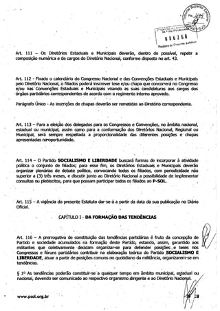 . .'

Art. 111 - Os' Diretórios Estaduais e Municipais deverão, dentro, do possível, repetir a
compos,ição numérica e Qe cargos do Diretório Nacional, conforme disposto no art. 43.
Art. 112 - Fixado o calendário do Congresso Nacional e das Convenções Estaduais e Municipais
. pelo Diretório Nacional, o filiados poderá inscrever tese e/Qu chapa que concorrerá no Congresso
e/ou nasI Convenções Estaduais e Municipais,visando, as suas Candidaturas aos cargos dos
'órgãos ~rtidários,correspondentes de acordo com·o regimento interno aprovado. '
. :- . .. . i . . , "
Parágrafo Único - As insCriçÕes de chap~s.deverão ser remetidas ao Diretório correspondente.,
I
,Art. 113 - Para a eleição dos delegadÇ)s para os Congressos e Convenções, no·âmbito. nacional,
estadual OU municipal, assim como para a conformação dos Diretórios Nacional, Regional' ou '
Municipal, será sempre respeltad~ a :proporcionalldade das diferentes posições e' chapas
apresentadas nél"Oportunidade. ' "
I.
. ." . "
Art. 114 - O Partido·SOCIAUSMO E UBERDADE buscará formas de incorporar à atividade
política o conjunto de filiados; para esse fim,' os Diretórios Estaduais e Municipais deverão
, organiZar,plenárias de' debate político, convocando todos Os filiados, com periodicidade não
Sl,Iperior a (3) três meses, e discutir junto ao Diretório Nacional a possibilidade de implementar
consultas ou plebiscitos, para que possam participar todos os fiUados ao P-SOL. '
'Art. 115 - A vigência do' presente Estatuto dar-se-á a partir dà data da sua publicação no Diário
Oficial.
" ' OPÍTULO I - DA FORMAÇÃ~ DAS TENDÊNCIAS'
Art. 116 - A prerrogativ~'de constituição das tendênci~s partidárias é fruto' da concepção de
Partido e. sociedade acumulados na, fonriação deste PartidO, estando,' assim, garantido aos
militantes que coletivamente' decidam organizar-se para defender posiçõeS I e teses nos I
Congressos ,e fóruns partidários contribuir na elaboração teórica do Partido ,SOCIAUSMO E
UBERDADE, atuar a partir,de posições comuns no quotidiano da mili~ncia, órganizarem-se em
tendências. . , , ' '
,  ,
§' 10 As tendências poderão constituir-sei a qualquer tempo em âmbito municipal, ettadual ou.
nacional, devendo ser comunicado ao respectivo organismodirigente e ao Diretório NaciQ I.
"
www.psol.org.br
. '
 