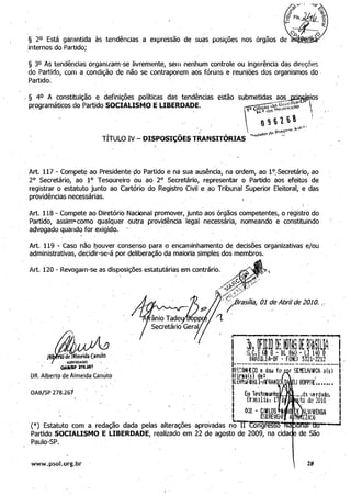 t.~<
I',
'1,'
,ADVOGADO "
§ 2° Está garantida às tendências a expressão' de suas posições nos
,internos do Partido;
§ 3° As tendências organizam-se livremente, sem nenhum controle ou ingerência das direções 

do Partido, com a condição de não se contraporem aos fóruns e· reuniões dos organismos do 

Partido. 

,§ 40 A constituição e definições políticas das tendências est~o submetidas aos JltiAGÍAios
- programáticos do Part;ido S.OCIALISM,.O E LIBERDADE. . dI;.,~&fi~lia~LIt  ­i'. OfiCIO r::>rotl:lGOIO 
tJ." da· I '
(9616'" l
- "rl'U­
I p"".r,.....,,,.
TÍTUl..O IV - DISPOSIÇÕES TRANSITÓRIAS ....<>('!c:tf~ c.p ...
Art. 117 - Compete ao Presidente do Partido e na sua ausência, na ordem, ao l°.-Secretário" ao 

2° Secretário, ao ~° Tesoureiro ou ao 2° Secretário, representar o Partido aos efeitos de 

registrar o estatuto junto ao Cartório do Registro Civil e,ao Tribunal Superior Eleitoral, e das 

providências necessárias. -

Art. 118 - Compete ao Diretório Nacional promover, junto aos órgãos competentes, o registro do 

Partido, assim-como qualquer outra providência legal necessária, nomeando e constituindo 

advogado quando for exigid<;>. ' 

Art. 119 - Caso não lJouver consenso para o encaminhamento de decisões organizativas e/ou
administrativas, deçidir-se-á por c;teliberação da maioria simples dos membros., 	 . " . ,
Art. 120 - Revogam-se as disposiçães estat~tária$em contrário.~"
..~-~;>~ 	 .
/",..""..,.
"""'7raS,7ia, 01 ~e Abril de 2010. ,­
~ _ _J_ _~,*,"'-l~í...,.... ,
·1 ::». ~ntm ~: OOl~; ~ ~r~~IlIlq , rI 'S,C.SUj 8 - Bl B60 - LI 140 o I
8' BRASIUA-DF - FON:-:: '3J21-2212 I,
10:----.:...-----------------..-----:.--1 'OAI/lip U&.aS7
1RF.~OtHCO e dou f(~ r SEMElHtflCA a(s) I
DR. Alberto de Almeida- Canuto 	 Hirn(s) de: I
UENbRtlHlh1'RANIO "'.:. 	 . I, " I
OAB!SP 278.267 I 	 I
I 	 I
I 	 I
I 002 - C:!ilOS ~O)f LWiRENGA I
I , I Ef:iCREVOO A - IZA[)J I
.(*) Estatuto com a redação dada pelas alterações aprovadas n9Ir'~ong'FéSSõ' Itm'CIT"'ttt)---'
Partido SOCIAUSMO E UBERDADE, realizado em 22 de agosto de 2009, na cida de São
Paulo-SP.
www.psol.org.br 	 ·28
 
