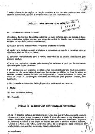 .
'. " . : ~."'._-~_:&( ­
 - ,
 ~ '--.
f) exigir informação dos órgãos de direção partidárias e das bancadas parlamentares ~br-e_. .
decisões, deliberações, votações e atividades realizadas ou a serem realizadas.
Art. 11 - Constituem deveres do filiado:
a) participar das reuniões dos órgãos partidários aos quais pertença, como os Núcleos de Base,
com periodicidade mínima mensal, bem'como dos órgãos de Direção, com a periodicidade
estabelecida pelo órgão, salvo com justificativa;
b) divulgar,.defender e encaminhar o Programa e o Estatuto do Partido;
c) manter uma conduta pessoal, profissional
objetivos e princípiOS éticos do Partido;
e comunitária de acordo e compatível com os
.
d) contribuir financeiramente para
presente Estatutoj....
o Partido, observando-se os critérios estabelecidos pelo
e) votar nos candidatos indicados pelas convenções partidárias e participar das campanhas
aprovadas pelos órgãos partidários.
§ 10 - Considera-se sem os direitos previstos no Art. 11 deste Estatuto todo filiado que, durante
o período de três meses, deixe de participar das reuniões partidárias, ou deixe de aplicar as
'decisões democraticamente decididas pelo Congresso ejou, Convenção Nacional do Partido, ou
deixe de pagar. as contribuições financeiras estabelecidas pelo presente Estatuto, sem
justificativa. .
§ 20 - O cancelamento imediato da filiação partidária verificar-se-á nos casos de:
I - Morte;
H - Perda.dos direitos polític9~;'
..
III - Expulsãd.
êApÍi'ULO IH - DA.DISCIPUNA EDA FIDEUDADE PARTIDÁRIAS
) ' ) ,
,{
,
,
I , ~,
Art. 12 -A disciplir;.a partidária constitui uma das formas pela qual o Partido, enquanto assegurá
internamente. a mais ampla democracia e direito à dissenSão, preserva sua atuação com
máximo de unidade, respeitando as deliberações dos filiados, realizadas através dos Cong~essos
e Convençõ~ NaCionais, e dos órgãos do Partido, tais como o Diretório Nacional, Regional,
Municipal e os Núdeos do Partido, sempre nos termos de seu programa e após a realização d
amplos debates que garantam a expressão das diversas opiniões. .
! ;
www.psol.org.br 3
ó
3
 
