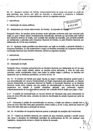 />
/
"/ )' '(
. . ei ;::s·,!úl;)', ; )
.  _._q,-,/. ~t1j, .. ./
Art. 13 - Qualquer membro do Partido, independentemente do cargo que ocupe ou órgãO<ao·!~.>" .
qual pertença, que venha, por ação ou omlssao, a descumprir o programa e Estatutos
partidários, em seu todo ou separadamente, sofrerá as seguintes sanções:
I - advertência;
11 - destituição de cargos políticos;
IH - afastamento por tempo determinado do Partido;
Parágrafo Único: As sanções acima previstas serão aplicadas conforme cada caso concreto pelo 

órgão ao qual o filiado estiver imediatamente subordinado, devendo ser aprovadas pela maioria 

dos membros efetivos do órgDo, com exceção das sanc;ões de expulsão, que somente poderão 

ser deliberadas e aplicadas pelo Congresso Nacional. do Partido, ou pelo Diretório Nacional, por 

deliberação de 2/3 de seus membros. 

Art. 14 - Qualquer órgão partidário que descumprir, por ação ou omissão, o presente Estatuto, o
. Programa Partidário, ou não implementar e seguir as decisões emanadas do.Congresso Nacional,
 Convenção Nacional e/ou Diretório Nacional, sofrerá as seguintes sanções:
I - advertência;
11 - suspensão cio funcionamento;
IH - dissolução do órgão.
Parágrafo Único: Compete exclusivamente ao Diretório Nacional, por deliberação de 2/3 de seus 

membros e após amplo debate, aplicar as sanções acima elencadas, à vista de cada caso 

concreto, sendo consideradas nulas, para todos os efeitos legais e políticos, as decisões em 

desacordo com as diretrizes partidárias, n(l forma do Art. 14. 

Art. 15 - O membro do Partido que julgar injusta ou ilegal a medida disciplinar poderá pedir a 

sua reconsideração em recurso fundamentado ao Órgão responsável pela aplicação, ou interpor 

recurso diretamente ao Congresso Nacional do Partido, à Convenção Nacional, ou ao Diretório 

Nacional, senHa certo, todavia, que seu pedido de reconsideração ou recurso não terá efeito 

suspensivo em. relação à medida disciplinar aplicada,· que continuará vigente, 

independentemente de sua .di~cordância pessoal, até adecisão final do órgão que julgar o caso. 
. .. . c!"(;·
§ 10 - O pedidO de reconsideração ou recurso deverá ser interposto pela parte interessada nó 

prazo de cincO (05) dias úteis, contados da data da cientificação da sanção imposta por parte do 

sancionado. . 

. ..' .~ ­
§ 20 - Interposto o pedi~Q de reconsideração ou recurso, o órgão que aplicou a sanção terá o , .
prazo de cinco (05) dias úteis p~ra apresentar contra razões e, se for o caso, abrirájJm prazo de
cinco .(05) dias út~s para a produção de provas. . .
I I
Art. 16 - As decisões do Congresso Nacional quanto à aplicação de punições são irrecorríveis.
M. 17'- caberá ao Diretório Nacional, por maioria de seus membros, apreciar e decidir acerca /
dos casos e situações de infidelidade partidária de parlamentares do NP, em qualquer casa
legislativa, assegurando sempre o direito de defesa do acusado.
www.psol.org.br 4 4
 