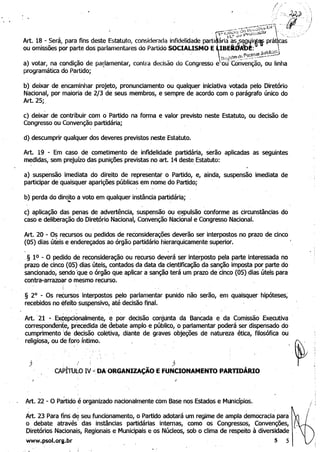 ·..~ ,~, ,~.3',
_'~'-'~'.-':;i"7.r)f:';: -fi__...... t j.J..'"Al:';.U, I; "
I . ' ':~'" í' '''''''J .'...PJ , • "_ _ ....1 ... .... ,,... •
, (" 1"'1: C~ .~. ',~ : "·"r.:)i,G~·" " ,:
Art. 18 ~ Será, para fins dest~ Estatuto, considerada infidelidade parti~ári~às:~~~if~tt práqcas-"
ou omissões por parte dos parlamentares do Partido SOQAUSMO ElBEIi.~A~~~" j.!~nd
a) votar, na condição ·de parlamentar, contra decisão do Congresso e ria~C;:~~e~çã;'ou linha
programática do Partido;
b) deixar de encaminhar projeto, pronunciamento ou qualquer iniciativa votada pelo Diretório
Nacional, por maioria de 2/3 de seus membros, e sempre de acordo com o parágrafo único do
Art. 25;,
c) deixar de contribuir com o Partido na forma e valor previsto neste Estatuto, ou decisão de
Congresso ou Convenção partidária;
d) descumprir qualquer dos deveres previstos neste Estatuto.
Art. 19 -Em caso de cometimento de infidelidade partidária, serão aplicadas as seguintes.
medidas, sem prejuízo das punições previstas no art. 14 deste Estatuto:
a). suspensão imediata do direito de representar o Partido, e, ainda, suspensão imediata de
participar de quaisquer aparições públicas em nome do Partido;
b) perda do direito a voto em qualquer instância partidária; ,~ . ,
c) aplicação das penas de advertência, suspensão ou e~ulsão conforme as circunstâncias,do
caso e deliberação do Diretório NaCional, Convenção Naciooal e Congresso Nacional.
Art. 20 - Os recursos ou pedidos de reconsiderações deverão ser interpostos no prazo de cinco
(05) dias úteis e endereçados ao órgão partidário hierarquicamente superior. . '
,§ 10 - O pedido de reconsideração ou recurso deverá ser interposto pela parte interessada no
prazo de cinco (05) dias úteis, contados da data da cientificação da sanção imposta por parte do
sancionado, sendo lque o órgão que aplicar a sanção terá um prazó de 'dnco (05) dias úteis para
contra-arrazoar o mesmo recurso•
.§ 20
- Os reéursos interpostos pelo parlamentar punido não serão, em quaisquer hipóteses~
recebidos no efeito' suspensivo, até decisão final.
- .:.
Art. '21 -.' Exéepcionalmente, e por decisão conjunta da Bancada e da Comissão Executiva
correspondente, precedida d~ ~aebate amplo e público, 'o parlamentar poderá ser dispensado do
cumprimento 'de decisão coletiva, diante de, graves objeções de natureza ética, filosófica oU
religiosa, ou de foro íntimo~
) . i ) 

CAPÍTUl~O IV ~, DA ORGANIZAÇÃO EFUNCIONAMENTO PARTIDÁRIO 

.I
Art. 22 - O Partido é organizado nacionalmente com Base nos Estados e Municípios.
/
Árt. 23 Para fins d~ seu funcionamento, o Partido adotará um regime de ampla democracia para
o debate através' das instâncias partidárias internas, como os Congressos, Convenções,
Diretórios Nacionai~, Regionais e Municipais e os Núcleos, sob o clima de respeito à diversidade 

www.psol.org.br 5 5 

 