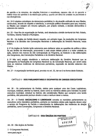 de opinião e às minorias, de relações fraternas e respeitosas, capazes não só de garantir à 

melhor troca de opiniões e da elaboração polítiCà, quanto um clima de unidade na pluralidade e 

nas divergências. 

Art. 24 O objetivo estratégico da democracia partidária é o da atuaçãb unificada de seus filiados, 

construindo, através do respeito e tolerância, a convicção política necessária para que, inclusive, 

os filiados que estejam em.minoria apliquem, por própria vontade, a decisão democrática e 

soberana da maioria. 

.	Art. 25 - Para fins de organização do Partido, será obedecida a divisão territorial do País: Estado,
Território, Distrito Federal e Municípios. ' ..
. 	 . I
,Art. 26 - Os órgãos do Partido devem respeito, em primeiro lugar, às, resoluções do Congresso
Nacional e às decisões das Convenções Nacionais e .deliberações do Diretório Nacional, nessa.
~~. 	 .
§ 10 Os órgãos do Partido terão autonomia para deliberar sobre as questões de política e tática 

do seu âmbito de intervenção, procurando o mais amplo debate prévio e a maior unidade na 

ação, sempre nos marcos da não contraposição ao Programa, ao Estatuto e das delibe~ções 

. dos Congressos, das Convenções Partidárias e do Diretório Nacional.
§ 20 Não será exigida obediência a nenhuma deliberação do Diretório Nacional que se 

contraponha àsresoluções do Congresso Nacional ou da Convenção Nacional, por serem estas 

duas as máximas instâncias de democracia partidárias, expressão da decisão soberana dos 

filiados. . 

·Art. 27 - A organização territorial geral, prevista no art. 25, dar-se-á na forma deste Estatuto.
CAPÍTULO V- DOS PARLAMENTARES E OCUPANTES .DE CARGOS EXECUTIVOS
Art. 28 - Os parlamentares do Partido, eleitoS para qualquer uma das Casas Legislativasj 

municipal, estâdual, distrital ou federal, assim como os membros eleitos para mandato no poder 

executivo municipal, estadual'ol:t, federal, são considerados filiados que cumprem uma tarefa . 

partidária, ~ãd possuindo :nenh~m direito a mais enenhum dever a menos. 

. 	 '.' '. 

: I'" 

Art. 29 - O ~artidO SO(IAUSMO E LIBERDADE concebe os mandatos parlamentares ou 

executivos como mandatos partidários, portanto ~os mandatos' eleitos pela legenda devem estar 

a' serviço do Programa do Partido e subordinados às deliberações das instâncias de direção' ~ 

partidárias, como Convenções, Congressos e Diretório Nacional.

J . 	 J
i
..,
/ i
Art. 30 ':" São órgãos do:Partido: 	 P "oas JurldICl}" .
Regls~~-----·_··
-, I - O Congresso:Nacional;
www.psol.org.br 6 6
 