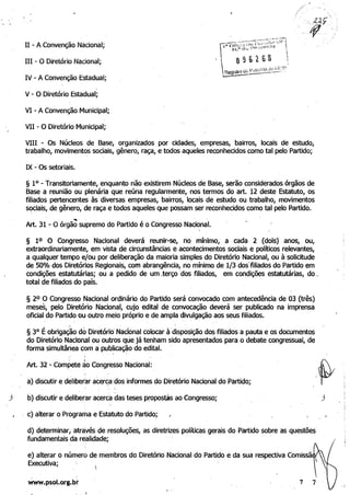 11 - A Convenção Nacional; 

IH - O Diretório Nacional; 

IV - A Convenção Estadual; 

V - O Diretório Estadual; 

VI - A Convenção Municipal; 

VII - O Diretório Municipal; 

VIII - Os Núcleos de Base, organizados por cidades, empresas, bairros, locais de estudo, 

trabalho, movimentos sociais, gênero, raça, e todos aqueles reconhecidos como tal pelo Partido; 

IX - Os setoriais•. 

§ 10 - Transitoriamente, enquanto não existirem Núcleos de Base, serão considerados órgãos de 

Base a reunião ou plenária que reúna regularmente, nos termos do art. 12 deste Estatuto, os
filiados pertencentes às diversas empresas, bairros, locais de estudo ou·trabalho, movimentos
sociais, de gênero, de raça e todos aqueles que possam ser reconhecidos como tal pelo Partido. .
. 

Art. 31 - O órgão
~
supremo do Partido é o Congresso Nacional. 

§ 10 O Congresso Nacional deverá reunir-se, no mínimo, a cada 2 (dois) anos, ou, 

extraordinariamente, em vista de circunstâncias e acontecimentos sociais e polítiCOS relevantes, 

a qualquer tempo e/ou por deliberação da maioria simples do Diretório Nacional, ou à solicitude 

de 50% dos Diretórios Regionais, com abrangência, no mínimo de 1/3 dos'filiados do Partido em 

condições estatutárias; ou a pedido de um .terço ·dos filiados, em condições estatutárias, do. 

total de filiados do país. . 

§ 2° O Congresso Nacional ordinário do Partido será convocado com antecedência de 03 (três)
meses, pelo Diretório Nacional, cujo edital de convocação deverá ser publicado na imprensa
.oficial do Partido ou outro meio próprio e de ampla divulgação aos seus filiados.
§ 30
Éobriga~o do Diretóriá Nacional colocar à disposição dos filiados a pauta e os documentos 

do Diretório Nàcional ou outros que já tenham sido apresentados para o debate congressual, de 

forma simultânea com apublicação do edital. 

:
'i ,
Art. 32 - Compete âo Congresso Nacional: 

a) discutir e deliberar ace.rc,a',dos informes do Diretório Nacional do Partido; 

! !
b) discutir e deliberar acerca das teses propostas ao Congresso; 

c) alterar o Prograrllae Estatuto do Partido; 

d) determinar; através de resoluções, as diretrizes políticas gerais do Partido sobre as questões 

fundamentais da realidade; 

e) alterar o número de membros do Diretório Nacional do Partido e da sua respectiva Comissã 

Executiva; 

www.psol.org.br 7 . 
 