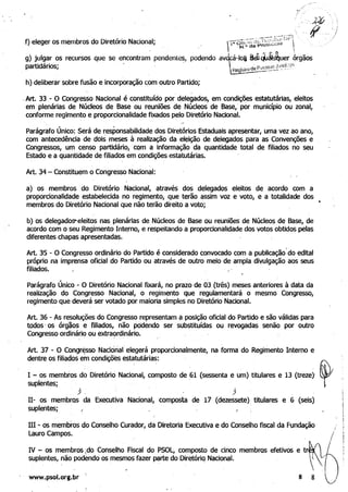 __._"" ~"'-f":::-
f) eleger os membros do Diretório Nacional; .' rr~O~0~~í~~i.~;~~;:;'j' 
g) julgar os recursos que se encontram pendentes, podendo av
partidários; . ­
cá-Ioi a~~j~uer órgãos
h) deliberar sobre fusão e incorporação ~om outro Partido;
,Art. 33,- O Congresso Nacional é constituído por delegados, em condições estatutárias, eleitos
em plenárias de Núcleos de Base ou reuniões de Núcleos de Base,' por município ou zonaI,
conforme regimento e proporcionalidade fixados pelo Diretório Nacional.
Parágrafo Único: Será de responsabilidade dos Diretórios Estaduais apre~ntar, uma vez ao ano,
com antecedência de dois meses à realização da eleição de delegados para as Convenções e
Congressos, um censo partidário, com a informação da quantidade total de filiados no seu
Estado e a quantidade de filiados em condições estatutárias.
Art. 34 - Constituem o Congresso Nacional:
a) os membros do Diretório Nacional, através dos delegados eleitos de acordo com a
proporcionalidade estabelecida no -regimento, que terão assim voz e voto, e a totalidade dos
membros do Diretório Nacional que não terão direito a voto;
b) os delegadoS"'eleitos nas plenárias de Núcleos de Base ou reuni~ de Núcleos de Base, de
acordo com o seu Regimento Int~rno, e respeitando a proporcionalidade dos votos obtidos pelas
diferentes chapas apresentadas.
Art. 35 - O Congresso ordinário do Partido é considerado convocado com a publicação
)
do edital
próprio na imprensa oficial do Partido ou através de outro meio de ampla divulgação aos seus
filiados. .
Parágrafo Único - O Diretório Nacional fixará, no prazo de 03 (três) meses anteriores à data da
realização· do Congresso Nacional, o regimento que regulamentará o mesmo Congresso,
regimento que deverá ser votado por maioria simples no Diretório Nacional.
Art. 36 - As re~luções do Congresso.representam a posição oficial do Partido e são válidas para
todos -os órgãos e filiados, não pddendo ser substituídas ou revogadas senão por outro
Congresso ordináriO ou extra9rdinário. '
Art. 37 - O Congr~sso NaCiorial' elegerá proporcionalmente, na forma do Regimento Interflo e
dentre os filiados em condições estatutárias:
IH - os membros do Conselho Curador, da Diretoria Executiva e do Conselho fiscal da Fundação
Lauro Campos.
IV - os membros:do Conselho Fiscal do PSOL, composto de cinco membros efetivos e tr~
suplentes, não podÊmdo os mesmos fazer parte do DiretóriQ Nacional. .
. . . -
.
' # ' ,
www.psol.org.br 8 8
 