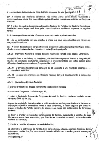 / ".
/
'.. i
__~-" -T7c-;y~::r;í-- ~h'f
~~~I~'~~prótoCCIO' " • ___ql.
V -'OS membros da Comissão de Ética do PSOL, composta de sete tem~.6"L:,~'Ad!",:
_  "'N{."'f(l dil r -- .".' - .
§10 A escolha dos membros constantes nos incisos acima setat)~"ereitos-- respeitando a 

proporcionalidade direta dos votos obtidos pelas diferentes chapas apresentadas no Congresso 

Nacional. 

§2° A ordem de escolha dos cargos na Executiva Nacional do Partido e da Diretoria Executiva da 

Fundação Lauro Campos será feita pela proporcionalidade qualificada expressa da seguinte 

forma: . 

I - A chapa que obtiver o maior número de votos terá direito a primeira escolha;
II - Ao ser contemplada por uma escolha, a chapa terá seus votos divididos pelo número de 

cargos obtido mais um; 

111 - A ordem da escolha dos cargos obedecerá a ordem de votos alcançada pelas chapas após a 

eleição e as sucessivas divisões referidas no inclso.l1 deste parágrafo. 

Àrt. 38 - O Diretório Nacional é o órgão dirigente máximo do Partido entre 2 (dois) Congressos.
Parágrafo único - Será eleitq no Congresso, na forma do Regimento Interno e integrado por
filiados em condições estatutárias, respeitando a proporcionalidade dos votos Qbtidos pelas .
diferentes chapcts apresentadas no Congresso Nacional.
Art. 39 - O Diretório Nacional será composto de 61 (sessenta e um) membros titulares e _ 

( ) membros suplentes. 

Art. 40 - A posse do~ membros do Diretório Nacional dar-se-á imediatamente à eleição dos
mesmos.
Art. 41 -Compete ao Diretório Nacional:
a) exercer, o trabalho de direção permanente e cotidiana do Partido;
b) convocar o Congresso, conforme os:srt~ 35, _
c) votar o R~gilTlento Interno do Congresso Nacional do Partido, conforme estabelecido no
Parágrafo Único do art. 35; - ,
. d) garantir a aplicação das Ç>rientações e polítidts votadas no Congresso Nacional e formular as
- orientações e políticas nec~S$ârias frente a cada conjuntura, a serem seguidas por todos 0$
órgãos e filiqdos doPartidQ, sempre de acordo e -no marco das deliberações do CongressO'
Nacional; - - . ,
e). dirigir -e-- orientar as bancadas parlamentares do Partido, subsidiando a escolha de suas
lideranças e respectivas assessorias, qUI;! deverão ser nomeadas em acordo entre o Diretório
Nacional e a bancada;
f) orientar e contrólar a impr~nsa nacional do Partido;
g) administrar o patrimônio do Partido, bem como alienar, adquirir, arrendar, hipotecar ben
assim como receber doações, estas em estrita conformidade com o seu Programa e suas regra
estatutárias;
www.psol.org.br 9
I , 

I ­
 