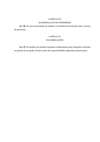 CAPÍTULO IX
DA DISSOLUÇÃO DO PATRIMÔNIO
Art. 38. Em caso de dissolução da entidade a Assembleia Geral decidirá sobre o destino
do patrimônio.
CAPÍTULO X
DAS OBRIGAÇÕES
Art. 39. Os membros da entidade respondem solidariamente pelas obrigações contraídas
no período de sua gestão, ficando isentos das responsabilidades adquiridas posteriormente.
 