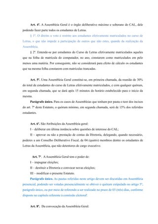 Art. 4º. A Assembleia Geral é o órgão deliberativo máximo e soberano do CAL, dele
podendo fazer parte todos os estudantes de Letras.
§ 1º. O direito a voto é restrito aos estudantes efetivamente matriculados no curso de
Letras, o que não impede a participação de outros que não estes, quando da realização da
Assembleia.
§ 2º. Entende-se por estudantes do Curso de Letras efetivamente matriculados aqueles
que na folha de matrícula do computador, no ano, constarem como matriculados em pelo
menos uma matéria. Por conseguinte, não se considerará para efeito de cálculo os estudantes
que na mesma folha constarem com matrículas trancadas.
Art. 5º. Uma Assembleia Geral constitui-se, em primeira chamada, da reunião de 30%
do total de estudantes do curso de Letras efetivamente matriculados, e com qualquer quórum,
em segunda chamada, que se dará após 15 minutos do horário estabelecido para o início da
mesma.
Parágrafo único. Para os casos de Assembleias que tenham por pauta o teor dos incisos
do art. 7º deste Estatuto, o quórum mínimo, em segunda chamada, será de 15% dos referidos
estudantes.
Art. 6º. São Atribuições da Assembleia geral:
I – deliberar em última instância sobre questões de interesse do CAL;
II – aprovar ou não a prestação de contas da Diretoria, delegando, quando necessário,
poderes a um Conselho Deliberativo Fiscal, de 04 (quatro) membros dentre os estudantes de
Letras da Assembleia, que não detentores de cargo executivo.
Art. 7º. AAssembleia Geral tem o poder de:
I – impugnar eleições;
II – destituir a Diretoria e convocar novas eleições;
III – modificar o presente Estatuto.
Parágrafo único. As pautas referidas neste artigo devem ser discutidas em Assembleia
presencial, podendo ser votadas presencialmente se obtiver o quórum estipulado no artigo 5º,
parágrafo único, ou por meio de referendo a ser realizado no prazo de 03 (três) dias, conforme
disposto no capítulo referente à comissão eleitorali
.
Art. 8º. Da convocação da Assembleia Geral:
 