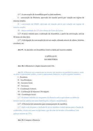 § 1º. A convocação da Assembleia geral se dará mediante:
I – convocação da Diretoria, aprovada em reunião prévia por votação em regime de
maioria simples;
II – convocação do CRHE, aprovada em reunião prévia por votação em regime de
maioria simples;
III – abaixo-assinado de 15% dos alunos do Curso de Letras.
§ 2º. O prazo mínimo para a realização da Assembleia, a partir da convocação, será de
48 horas em dias úteis.
§ 3º. A divulgação da convocação deverá ser ampla, efetuada através de editais, boletins,
circulares, etc.
Art. 9º. As decisões em Assembleia Geral se darão por maioria simples.
CAPÍTULO IV
DA DIRETORIA
Art. 10. A Diretoria é o órgão executivo do CAL.
Art. 11. A Diretoria será composta por no mínimo sete membros em paridade de poderes, sendo
um deles o representante jurídico, e outro o representante financeiro, ou pelos seguintes membros:
I – Presidente;
II – Vice-Presidente;
III – Secretaria Geral;
IV – Tesouraria;
V – Coordenação Cultural;
VI – Coordenação de Imprensa e Divulgação;
VII – Coordenação Social.
§ 1º. O número máximo de integrantes da diretoria será o equivalente ao dobro do
número total de cadeiras do curso (habilitações, ênfases e modalidades).
§ 2º. A Diretoria terá autonomia para remanejamento de membros.
§ 3º. Após o ato de posse, a inclusão de novos membros restará apenas para a função de
colaborador, exceto em casos excepcionais, que deverão ser levados a Assembleia, com
quórum mínimo de 15%.
Art. 12. Compete à Diretoria:
 