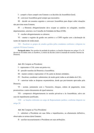 I – cumprir e fazer cumprir este Estatuto e as decisões da Assembleia Geral;
II – convocar Assembleia geral sempre que necessário;
III – decidir em assuntos urgentes e convocar Assembleia para dispor sobre situações
não previstas neste Estatuto;
IV – a Diretoria obrigatoriamente deve ocupar as cadeiras no colegiado, reuniões
departamentais, setoriais e no Conselho de Entidades de Base (CEB);
V – receber obrigatoriamente os calouros;
VI – manter o registro da gestão em cartório e o CNPJ regular com a declaração de
isento do imposto de renda anual;
VII – fiscalizar os grupos de estudos geridos pelos estudantes conforme o disposto no
capítulo VII deste Estatuto.
Parágrafo único. Nas gestões de paridade de poderes, as funções dispostas nos artigos 12 a 19
devem ser divididas entre os membros, a critério de decisão coletiva emanada de reuniões internas da
Diretoria.
Art. 13. Compete ao Presidente:
I – representar o CAL como seu porta-voz;
II – presidir reuniões de Diretoria e Assembleia;
III – manter contato e representar o CAL junto às demais entidades;
IV – fiscalizar, coordenar e administrar, de modo geral, todas as atividades do CAL;
V – autorizar todas as despesas orçamentárias, desde que previamente aprovadas pela
Diretoria;
VI – assinar, juntamente com o Tesoureiro, cheques, ordens de pagamento, notas
promissórias e outros documentos de igual natureza;
VII – comparecer obrigatoriamente às sessões privativas e às Assembleias, salvo em
caso de impedimento justificado;
VIII – as funções referentes ao cargo de Representante jurídico, conforme disposto no
artigo 20.
Art. 14. Compete ao Vice-Presidente:
I – substituir o Presidente em suas faltas e impedimentos, ou afastamento definitivo,
observados os termos deste Estatuto;
II – auxiliar necessariamente o Presidente em suas atribuições.
 