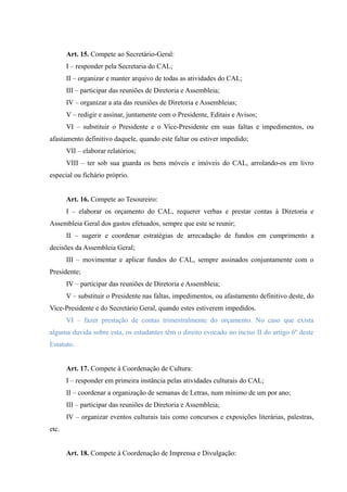 Art. 15. Compete ao Secretário-Geral:
I – responder pela Secretaria do CAL;
II – organizar e manter arquivo de todas as atividades do CAL;
III – participar das reuniões de Diretoria e Assembleia;
IV – organizar a ata das reuniões de Diretoria e Assembleias;
V – redigir e assinar, juntamente com o Presidente, Editais e Avisos;
VI – substituir o Presidente e o Vice-Presidente em suas faltas e impedimentos, ou
afastamento definitivo daquele, quando este faltar ou estiver impedido;
VII – elaborar relatórios;
VIII – ter sob sua guarda os bens móveis e imóveis do CAL, arrolando-os em livro
especial ou fichário próprio.
Art. 16. Compete ao Tesoureiro:
I – elaborar os orçamento do CAL, requerer verbas e prestar contas à Diretoria e
Assembleia Geral dos gastos efetuados, sempre que este se reunir;
II – sugerir e coordenar estratégias de arrecadação de fundos em cumprimento a
decisões da Assembleia Geral;
III – movimentar e aplicar fundos do CAL, sempre assinados conjuntamente com o
Presidente;
IV – participar das reuniões de Diretoria e Assembleia;
V – substituir o Presidente nas faltas, impedimentos, ou afastamento definitivo deste, do
Vice-Presidente e do Secretário Geral, quando estes estiverem impedidos.
VI – fazer prestação de contas trimestralmente do orçamento. No caso que exista
alguma duvida sobre esta, os estudantes têm o direito evocado no inciso II do artigo 6º deste
Estatuto.
Art. 17. Compete à Coordenação de Cultura:
I – responder em primeira instância pelas atividades culturais do CAL;
II – coordenar a organização de semanas de Letras, num mínimo de um por ano;
III – participar das reuniões de Diretoria e Assembleia;
IV – organizar eventos culturais tais como concursos e exposições literárias, palestras,
etc.
Art. 18. Compete à Coordenação de Imprensa e Divulgação:
 