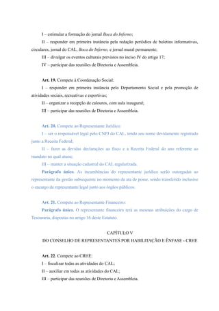 I – estimular a formação do jornal Boca do Inferno;
II – responder em primeira instância pela redação periódica de boletins informativos,
circulares, jornal do CAL, Boca do Inferno, e jornal mural permanente;
III – divulgar os eventos culturais previstos no inciso IV do artigo 17;
IV – participar das reuniões de Diretoria e Assembleia.
Art. 19. Compete à Coordenação Social:
I – responder em primeira instância pelo Departamento Social e pela promoção de
atividades sociais, recreativas e esportivas;
II – organizar a recepção de calouros, com aula inaugural;
III – participar das reuniões de Diretoria e Assembleia.
Art. 20. Compete ao Representante Jurídico:
I – ser o responsável legal pelo CNPJ do CAL, tendo seu nome devidamente registrado
junto a Receita Federal;
II – fazer as devidas declarações ao fisco e a Receita Federal do ano referente ao
mandato no qual atuou;
III – manter a situação cadastral do CAL regularizada.
Parágrafo único. As incumbências do representante jurídico serão outorgadas ao
representante da gestão subsequente no momento da ata de posse, sendo transferido inclusive
o encargo de representante legal junto aos órgãos públicos.
Art. 21. Compete ao Representante Financeiro:
Parágrafo único. O representante financeiro terá as mesmas atribuições do cargo de
Tesouraria, dispostas no artigo 16 deste Estatuto.
CAPÍTULO V
DO CONSELHO DE REPRESENTANTES POR HABILITAÇÃO E ÊNFASE - CRHE
Art. 22. Compete ao CRHE:
I – fiscalizar todas as atividades do CAL;
II – auxiliar em todas as atividades do CAL;
III – participar das reuniões de Diretoria e Assembleia.
 
