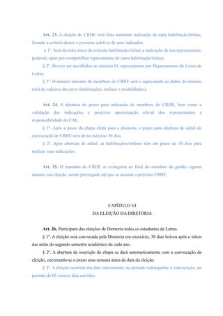 Art. 23. A eleição do CRHE será feita mediante indicação de cada habilitação/ênfase,
ficando a critério destas o processo seletivo de seus indicados.
§ 1º. Será decisão única da referida habilitação/ênfase a indicação de seu representante,
podendo optar por compartilhar representante de outra habilitação/ênfase;
§ 2º. Devem ser escolhidos no mínimo 01 representante por Departamento do Curso de
Letras;
§ 3º. O número máximo de membros do CRHE será o equivalente ao dobro do número
total de cadeiras do curso (habilitações, ênfases e modalidades).
Art. 24. A abertura do prazo para indicação de membros do CRHE, bem como a
validação das indicações e posterior apresentação oficial dos representantes é
responsabilidade do CAL.
§ 1º. Após a posse da chapa eleita para a diretoria, o prazo para abertura de edital de
convocação de CRHE será de no máximo 30 dias.
§ 2º. Após abertura de edital, as habilitações/ênfases têm um prazo de 30 dias para
realizar suas indicações.
Art. 25. O mandato do CRHE se extinguirá ao final do mandato da gestão vigente
durante sua eleição, sendo prorrogado até que se assuma o próximo CRHE.
CAPÍTULO VI
DA ELEIÇÃO DA DIRETORIA
Art. 26. Participam das eleições de Diretoria todos os estudantes de Letras.
§ 1º. A eleição será convocada pela Diretoria em exercício, 30 dias letivos após o início
das aulas do segundo semestre acadêmico de cada ano.
§ 2º. A abertura de inscrição de chapa se dará automaticamente com a convocação da
eleição, encerrando-se o prazo uma semana antes da data da eleição.
§ 3º. A eleição ocorrerá em data conveniente, no período subsequente à convocação, no
período de 05 (cinco) dias corridos.
 