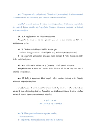 Art. 27. A convocação realizada pela Diretoria será acompanhada de chamamento de
Assembleia Geral dos Estudantes, para formação de Comissão Eleitoral.
Art. 28. A comissão eleitoral deverá ser composta por alunos devidamente matriculados
no curso de Letras, elegidos em Assembleia, ficando o número de membros a critério da
referida Assembleia.
Art. 29. A eleição se fará por voto direto e secreto.
Parágrafo único. A eleição se legitimará por um quórum mínimo de 30% dos
estudantes de Letras.
Art. 30. Considerar-se-á Diretoria eleita a chapa que:
I – se única, conseguir maioria absoluta (50% + 1), do número total de votantes;
II – se concorrente com outras, conseguir maior número de votos favoráveis dentre
todas (maioria simples).
Art. 31. A diretoria terá mandato de 01 (um) ano, a contar da data da eleição.
Parágrafo único. A posse da Diretoria eleita dar-se-á em até 10 (dez) dias após o
anúncio dos resultados.
Art. 32. Cabe à Assembleia Geral decidir sobre questões omissas neste Estatuto,
referentes ao processo eleitoral.
Art. 33. Em caso de vacância da Diretoria da Entidade, convocar-se-á Assembleia Geral
de acordo com o dispositivo do artigo 7º, que tem por função a convocação de novas eleições,
de acordo com os prazos estabelecidos no artigo 22.
CAPÍTULO VII
DOS GRUPOS DE ESTUDOS
Art. 34. São regras constitutivas dos grupos estudos:
I – duração semestral;
II – carga horária mínima de 30 horas e máxima de 60 horas;
 