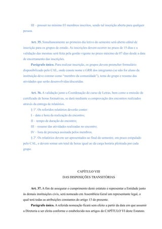 III – possuir no mínimo 03 membros inscritos, sendo tal inscrição aberta para qualquer
pessoa.
Art. 35. Simultaneamente ao primeiro dia letivo do semestre será aberto edital de
inscrição para os grupos de estudo. As inscrições devem ocorrer no prazo de 15 dias e a
validação das mesmas será feita pela gestão vigente no prazo máximo de 07 dias desde a data
de encerramento das inscrições.
Parágrafo único. Para realizar inscrição, os grupos devem preencher formulário
disponibilizado pelo CAL, onde conste nome e GRR dos integrantes (se não for aluno da
instituição deve constar como “membro da comunidade”), tema do grupo e resumo das
atividades que serão desenvolvidas/discutidas.
Art. 36. A validação junto a Coordenação do curso de Letras, bem como a emissão de
certificado de horas formativas, se dará mediante a comprovação dos encontros realizados
através da entrega de relatórios.
§ 1º. Os referidos relatórios deverão conter:
I – data e hora da realização do encontro;
II – tempo de duração do encontro;
III – resumo das atividades realizadas no encontro;
IV – lista de presença assinada pelos membros.
§ 2º. Os relatórios devem ser apresentados ao final do semestre, em prazo estipulado
pelo CAL, e devem somar um total de horas igual ao da carga horária pleiteada por cada
grupo.
CAPÍTULO VIII
DAS DISPOSIÇÕES TRANSITÓRIAS
Art. 37. A fim de assegurar o cumprimento deste estatuto e representar a Entidade junto
às demais instituições civis, será nomeado em Assembleia Geral um representante legal, o
qual terá todas as atribuições constantes do artigo 13 do presente.
Parágrafo único. A referida nomeação ficará sem efeito a partir da data em que assumir
a Diretoria a ser eleita conforme o estabelecido nos artigos do CAPÍTULO VI deste Estatuto.
 