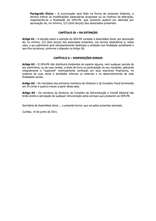 Parágrafo Único – A convocação será feita na forma do presente Estatuto, e
      deverá indicar as modificações estatutárias propostas ou os motivos da alteração,
      respeitando-se a finalidade do GPA-PR, que somente poderá ser alterada por
      aprovação de, no mínimo, 2/3 (dois terços) dos associados presentes.


                                 CAPÍTULO IX – DA EXTINÇÃO

Artigo 61 – A decisão sobre a extinção do GPA-PR compete à Assembleia Geral, por aprovação
de, no mínimo, 2/3 (dois terços) dos associados presentes, nos termos estatutários e, nesse
caso, o seu patrimônio será necessariamente destinado a entidade com finalidade semelhante e
sem fins lucrativos, conforme o disposto no Artigo 58.


                          CAPÍTULO X – DISPOSIÇÕES GERAIS

Artigo 62 – O GPA-PR não distribuirá dividendos de espécie alguma, nem qualquer parcela de
seu patrimônio, ou de suas rendas, a título de lucro ou participação no seu resultado, aplicando
integralmente o "superavit" eventualmente verificado em seus exercícios financeiros, no
sustento de suas obras e atividades internas ou externas e no desenvolvimento de suas
finalidades sociais.

Artigo 63 – Os mandatos dos primeiros membros da Diretoria e do Conselho Fiscal terminarão
em 24 (vinte e quatro) meses a partir desta data.

Artigo 64 – Os membros da Diretoria, do Conselho de Administração e Comitê Eleitoral não
terão direito à percepção de qualquer remuneração pelos serviços que prestarem ao GPA-PR.


Secretária da Assembleia Geral ... o presente termo, que vai pelos presentes assinado.

Curitiba, 14 de junho de 2011.
 