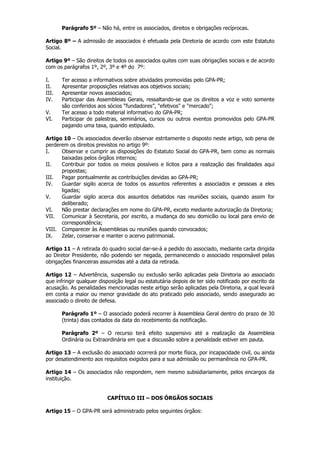 Parágrafo 5º – Não há, entre os associados, direitos e obrigações recíprocas.

Artigo 8º – A admissão de associados é efetuada pela Diretoria de acordo com este Estatuto
Social.

Artigo 9º – São direitos de todos os associados quites com suas obrigações sociais e de acordo
com os parágrafos 1º, 2º, 3º e 4º do 7º:

I.     Ter acesso a informativos sobre atividades promovidas pelo GPA-PR;
II.    Apresentar proposições relativas aos objetivos sociais;
III.   Apresentar novos associados;
IV.    Participar das Assembleias Gerais, ressaltando-se que os direitos a voz e voto somente
       são conferidos aos sócios “fundadores”, "efetivos" e "mercado";
V.     Ter acesso a todo material informativo do GPA-PR;
VI.    Participar de palestras, seminários, cursos ou outros eventos promovidos pelo GPA-PR
       pagando uma taxa, quando estipulado.

Artigo 10 – Os associados deverão observar estritamente o disposto neste artigo, sob pena de
perderem os direitos previstos no artigo 9º:
I.    Observar e cumprir as disposições do Estatuto Social do GPA-PR, bem como as normais
      baixadas pelos órgãos internos;
II.   Contribuir por todos os meios possíveis e lícitos para a realização das finalidades aqui
      propostas;
III.  Pagar pontualmente as contribuições devidas ao GPA-PR;
IV.   Guardar sigilo acerca de todos os assuntos referentes a associados e pessoas a eles
      ligadas;
V.    Guardar sigilo acerca dos assuntos debatidos nas reuniões sociais, quando assim for
      deliberado;
VI.   Não prestar declarações em nome do GPA-PR, exceto mediante autorização da Diretoria;
VII. Comunicar à Secretaria, por escrito, a mudança do seu domicílio ou local para envio de
      correspondência;
VIII. Comparecer às Assembleias ou reuniões quando convocados;
IX.   Zelar, conservar e manter o acervo patrimonial.

Artigo 11 – A retirada do quadro social dar-se-á a pedido do associado, mediante carta dirigida
ao Diretor Presidente, não podendo ser negada, permanecendo o associado responsável pelas
obrigações financeiras assumidas até a data da retirada.

Artigo 12 – Advertência, suspensão ou exclusão serão aplicadas pela Diretoria ao associado
que infringir qualquer disposição legal ou estatutária depois de ter sido notificado por escrito da
acusação. As penalidades mencionadas neste artigo serão aplicadas pela Diretoria, a qual levará
em conta a maior ou menor gravidade do ato praticado pelo associado, sendo assegurado ao
associado o direito de defesa.

       Parágrafo 1º – O associado poderá recorrer à Assembleia Geral dentro do prazo de 30
       (trinta) dias contados da data do recebimento da notificação.

       Parágrafo 2º – O recurso terá efeito suspensivo até a realização da Assembleia
       Ordinária ou Extraordinária em que a discussão sobre a penalidade estiver em pauta.

Artigo 13 – A exclusão do associado ocorrerá por morte física, por incapacidade civil, ou ainda
por desatendimento aos requisitos exigidos para a sua admissão ou permanência no GPA-PR.

Artigo 14 – Os associados não respondem, nem mesmo subsidiariamente, pelos encargos da
instituição.


                          CAPÍTULO III – DOS ÓRGÃOS SOCIAIS

Artigo 15 – O GPA-PR será administrado pelos seguintes órgãos:
 