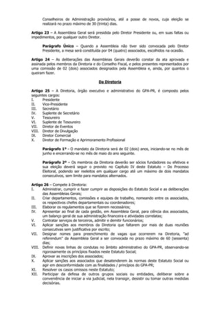 Conselheiros de Administração provisórios, até a posse de novos, cuja eleição se
      realizará no prazo máximo de 30 (trinta) dias.

Artigo 23 – A Assembleia Geral será presidida pelo Diretor Presidente ou, em suas faltas ou
impedimentos, por qualquer outro Diretor.

      Parágrafo Único – Quando a Assembleia não tiver sido convocada pelo Diretor
      Presidente, a mesa será constituída por 04 (quatro) associados, escolhidos na ocasião.

Artigo 24 – As deliberações das Assembleias Gerais deverão constar da ata aprovada e
assinada pelos membros da Diretoria e do Conselho Fiscal, e pelos presentes representados por
uma comissão de 02 (dois) associados designados pela Assembleia e, ainda, por quantos o
queiram fazer.

                                        Da Diretoria

Artigo 25 – A Diretoria, órgão executivo e administrativo do GPA-PR, é composto pelos
seguintes cargos:
I.    Presidente
II.   Vice-Presidente
III.  Secretário
IV.   Suplente de Secretário
V.    Tesoureiro
VI.   Suplente de Tesoureiro
VII. Diretor de Eventos
VIII. Diretor de Divulgação
IX.   Diretor Comercial
X.    Diretor de Formação e Aprimoramento Profissional

      Parágrafo 1º – O mandato da Diretoria será de 02 (dois) anos, iniciando-se no mês de
      junho e encerrando-se no mês de maio do ano seguinte.

      Parágrafo 2º – Os membros da Diretoria deverão ser sócios fundadores ou efetivos e
      sua eleição deverá seguir o previsto no Capítulo IV deste Estatuto – Do Processo
      Eleitoral, podendo ser reeleitos em qualquer cargo até um máximo de dois mandatos
      consecutivos, sem limite para mandatos alternados.

Artigo 26 – Compete à Diretoria:
I.    Administrar, cumprir e fazer cumprir as disposições do Estatuto Social e as deliberações
      das Assembleias Gerais;
II.   Criar departamentos, comissões e equipes de trabalho, nomeando entre os associados,
      os respectivos chefes departamentais ou coordenadores;
III.  Elaborar os regulamentos que se fizerem necessários;
IV.   Apresentar ao final de cada gestão, em Assembleia Geral, para ciência dos associados,
      um balanço geral de sua administração financeira e atividades correlatas;
V.    Contratar serviços de terceiros, admitir e demitir funcionários;
VI.   Aplicar sanções aos membros da Diretoria que faltarem por mais de duas reuniões
      consecutivas sem justificativa por escrito;
VII. Designar nomes para preenchimento de vagas que ocorrerem na Diretoria, "ad
      referendum" da Assembleia Geral a ser convocada no prazo máximo de 60 (sessenta)
      dias;
VIII. Definir novas linhas de condutas no âmbito administrativo do GPA-PR, observando-se
      rigorosamente os princípios fixados neste Estatuto Social;
IX.   Aprovar as inscrições dos associados;
X.    Aplicar sanções aos associados que desatenderem às normas deste Estatuto Social ou
      agir em desconformidade com as finalidades / princípios do GPA-PR;
XI.   Resolver os casos omissos neste Estatuto;
XII. Participar da defesa de outros grupos sociais ou entidades, deliberar sobre a
      conveniência de iniciar a via judicial, nela transigir, desistir ou tomar outras medidas
      decisórias.
 