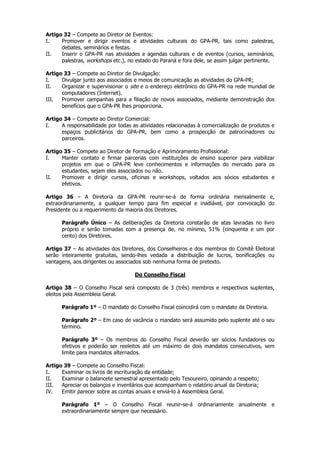 Artigo 32 – Compete ao Diretor de Eventos:
I.    Promover e dirigir eventos e atividades culturais do GPA-PR, tais como palestras,
      debates, seminários e festas.
II.   Inserir o GPA-PR nas atividades e agendas culturais e de eventos (cursos, seminários,
      palestras, workshops etc.), no estado do Paraná e fora dele, se assim julgar pertinente.

Artigo 33 – Compete ao Diretor de Divulgação:
I.    Divulgar junto aos associados e meios de comunicação as atividades do GPA-PR;
II.   Organizar e supervisionar o site e o endereço eletrônico do GPA-PR na rede mundial de
      computadores (Internet).
III.  Promover campanhas para a filiação de novos associados, mediante demonstração dos
      benefícios que o GPA-PR lhes proporciona.

Artigo 34 – Compete ao Diretor Comercial:
I.    A responsabilidade por todas as atividades relacionadas à comercialização de produtos e
      espaços publicitários do GPA-PR, bem como a prospecção de patrocinadores ou
      parceiros.

Artigo 35 – Compete ao Diretor de Formação e Aprimoramento Profissional:
I.    Manter contato e firmar parcerias com instituições de ensino superior para viabilizar
      projetos em que o GPA-PR leve conhecimentos e informações do mercado para os
      estudantes, sejam eles associados ou não.
II.   Promover e dirigir cursos, oficinas e workshops, voltados aos sócios estudantes e
      efetivos.

Artigo 36 – A Diretoria da GPA-PR reunir-se-á de forma ordinária mensalmente e,
extraordinariamente, a qualquer tempo para fim especial e inadiável, por convocação do
Presidente ou a requerimento da maioria dos Diretores.

      Parágrafo Único – As deliberações da Diretoria constarão de atas lavradas no livro
      próprio e serão tomadas com a presença de, no mínimo, 51% (cinquenta e um por
      cento) dos Diretores.

Artigo 37 – As atividades dos Diretores, dos Conselheiros e dos membros do Comitê Eleitoral
serão inteiramente gratuitas, sendo-lhes vedada a distribuição de lucros, bonificações ou
vantagens, aos dirigentes ou associados sob nenhuma forma de pretexto.

                                    Do Conselho Fiscal

Artigo 38 – O Conselho Fiscal será composto de 3 (três) membros e respectivos suplentes,
eleitos pela Assembleia Geral.

      Parágrafo 1º – O mandato do Conselho Fiscal coincidirá com o mandato da Diretoria.

      Parágrafo 2º – Em caso de vacância o mandato será assumido pelo suplente até o seu
      término.

      Parágrafo 3º – Os membros do Conselho Fiscal deverão ser sócios fundadores ou
      efetivos e poderão ser reeleitos até um máximo de dois mandatos consecutivos, sem
      limite para mandatos alternados.

Artigo 39 – Compete ao Conselho Fiscal:
I.    Examinar os livros de escrituração da entidade;
II.   Examinar o balancete semestral apresentado pelo Tesoureiro, opinando a respeito;
III.  Apreciar os balanços e inventários que acompanham o relatório anual da Diretoria;
IV.   Emitir parecer sobre as contas anuais e enviá-lo à Assembleia Geral.

      Parágrafo 1º – O Conselho Fiscal reunir-se-á ordinariamente anualmente e
      extraordinariamente sempre que necessário.
 
