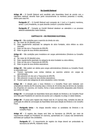 Do Comitê Eleitoral

Artigo 40 – O Comitê Eleitoral será escolhido pela Assembleia Geral de acordo com o
calendário eleitoral; deverão fazer parte exclusivamente os membros presentes à reunião,
eleitos para esse fim.

      Parágrafo 1º – O Comitê Eleitoral será composto de 1 (um) a 4 (quatro) membros,
      sendo 1 (um) Presidente, os quais deverão conduzir o processo eleitoral.

      Parágrafo 2o - Compete ao Comitê Eleitoral obedecer ao calendário e ao processo
      eleitoral estabelecidos neste Estatuto.


                       CAPÍTULO IV – DO PROCESSO ELEITORAL

Artigo 41 – São condições para o exercício do direito de voto:
a) Ser maior de 18 (dezoito) anos;
b) Estar regularmente associado na categoria de sócio fundador, sócio efetivo ou sócio
    mercado;
c) Estar em dia com a Tesouraria do GPA-PR;
d) Estar no gozo de seus direitos associativos.

Artigo 42 – São condições para investidura em cargos administrativo (Diretoria ou Conselho
Fiscal):
a) Ser maior de 18 (dezoito) anos;
b) Estar regularmente associado na categoria de sócio fundador ou sócio efetivo;
c) Estar em dia com a Tesouraria do GPA-PR;
d) Estar no gozo de seus direitos associativos.

Artigo 43 – Não podem ser eleitos para cargos administrativos (Diretoria ou Conselho Fiscal)
os associados que:
a) Tiverem reprovadas suas contas relativas ao exercício anterior em cargos de
     administração;
b) Não estiverem em dia com a Tesouraria do GPA-PR;
c) Não estiverem no gozo de seus direitos associativos;
d) Fizerem parte das categorias de sócio estudante e sócio mercado.

Artigo 44 – A eleição para a nova Diretoria e o Conselho Fiscal será realizada com
antecedência máxima de 90 (noventa) dias e mínima de 30 (trinta) dias do término do mandato
dos dirigentes em exercício, em horário, forma e locais previamente designados pela Diretoria
que estiver em vigor.

Artigo 45 – A convocação da Assembleia Geral para eleição da Diretoria e do Conselho Fiscal
será feita pelo Presidente em exercício de acordo com o disposto no artigo 21 deste Estatuto.

Artigo 46 – O prazo para registro das chapas será de 15 (quinze) dias, contados da data de
publicação do edital de convocação da Assembleia Geral para eleição da Diretoria e do Conselho
Fiscal.

       Parágrafo único – As chapas deverão indicar os candidatos da Diretoria e do
       Conselho Fiscal.

Artigo 47 – O registro das chapas será feito na Secretaria do GPA-PR, por meio de
requerimento dirigido ao Presidente em exercício, apresentado em 2 (duas) vias devidamente
assinadas por qualquer dos candidatos.

       Parágrafo 1º – O requerimento de registro da chapa deverá ser protocolado na
       Secretaria do GPA-PR, mediante recibo.
 