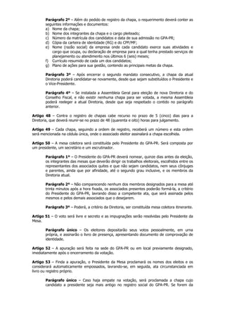 Parágrafo 2º – Além do pedido de registro da chapa, o requerimento deverá conter as
       seguintes informações e documentos:
       a) Nome da chapa;
       b) Nome dos integrantes da chapa e o cargo pleiteado;
       c) Número da matrícula dos candidatos e data de sua admissão no GPA-PR;
       d) Cópia da carteira de identidade (RG) e do CPF/MF;
       e) Nome (razão social) da empresa onde cada candidato exerce suas atividades e
           cargo que ocupa, ou declaração de empresa para a qual tenha prestado serviços de
           planejamento ou atendimento nos últimos 6 (seis) meses;
       f) Currículo resumido de cada um dos candidatos;
       g) Plano de ações para sua gestão, contendo as principais metas da chapa.

       Parágrafo 3º – Após encerrar o segundo mandato consecutivo, a chapa da atual
       Diretoria poderá candidatar-se novamente, desde que sejam substituídos o Presidente e
       o Vice-Presidente.

       Parágrafo 4º – Se instalada a Assembleia Geral para eleição de nova Diretoria e do
       Conselho Fiscal, e não existir nenhuma chapa para ser votada, a mesma Assembleia
       poderá reeleger a atual Diretoria, desde que seja respeitado o contido no parágrafo
       anterior.

Artigo 48 – Contra o registro de chapas cabe recurso no prazo de 5 (cinco) dias para a
Diretoria, que deverá reunir-se no prazo de 48 (quarenta e oito) horas para julgamento.

Artigo 49 – Cada chapa, seguindo a ordem de registro, receberá um número e esta ordem
será mencionada na cédula única, onde o associado eleitor assinalará a chapa escolhida.

Artigo 50 – A mesa coletora será constituída pelo Presidente do GPA-PR. Será composta por
um presidente, um secretário e um escrutinador.

       Parágrafo 1º – O Presidente do GPA-PR deverá nomear, quinze dias antes da eleição,
       os integrantes das mesas que deverão dirigir os trabalhos eleitorais, escolhidos entre os
       representantes dos associados quites e que não sejam candidatos, nem seus cônjuges
       e parentes, ainda que por afinidade, até o segundo grau inclusive, e os membros da
       Diretoria atual.

       Parágrafo 2º – Não comparecendo nenhum dos membros designados para a mesa até
       trinta minutos após a hora fixada, os associados presentes poderão formá-la, a critério
       do Presidente do GPA-PR, lavrando disso a competente ata, que será assinada pelos
       mesmos e pelos demais associados que o desejarem.

       Parágrafo 3º – Poderá, a critério da Diretoria, ser constituída mesa coletora itinerante.

Artigo 51 – O voto será livre e secreto e as impugnações serão resolvidas pelo Presidente da
Mesa.

       Parágrafo único – Os eleitores depositarão seus votos pessoalmente, em urna
       própria, e assinarão o livro de presença, apresentando documento de comprovação de
       identidade.

Artigo 52 – A apuração será feita na sede do GPA-PR ou em local previamente designado,
imediatamente após o encerramento da votação.

Artigo 53 – Finda a apuração, o Presidente da Mesa proclamará os nomes dos eleitos e os
considerará automaticamente empossados, lavrando-se, em seguida, ata circunstanciada em
livro ou registro próprio.

       Parágrafo único – Caso haja empate na votação, será proclamada a chapa cujo
       candidato a presidente seja mais antigo no registro social do GPA-PR. Se forem da
 