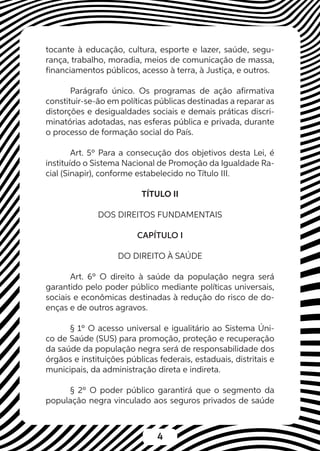4
tocante à educação, cultura, esporte e lazer, saúde, segu-
rança, trabalho, moradia, meios de comunicação de massa,
financiamentos públicos, acesso à terra, à Justiça, e outros.
Parágrafo único. Os programas de ação afirmativa
constituir-se-ão em políticas públicas destinadas a reparar as
distorções e desigualdades sociais e demais práticas discri-
minatórias adotadas, nas esferas pública e privada, durante
o processo de formação social do País.
Art. 5º Para a consecução dos objetivos desta Lei, é
instituído o Sistema Nacional de Promoção da Igualdade Ra-
cial (Sinapir), conforme estabelecido no Título III.
TÍTULO II
DOS DIREITOS FUNDAMENTAIS
CAPÍTULO I
DO DIREITO À SAÚDE
Art. 6º O direito à saúde da população negra será
garantido pelo poder público mediante políticas universais,
sociais e econômicas destinadas à redução do risco de do-
enças e de outros agravos.
§ 1º O acesso universal e igualitário ao Sistema Úni-
co de Saúde (SUS) para promoção, proteção e recuperação
da saúde da população negra será de responsabilidade dos
órgãos e instituições públicas federais, estaduais, distritais e
municipais, da administração direta e indireta.
§ 2º O poder público garantirá que o segmento da
população negra vinculado aos seguros privados de saúde
 