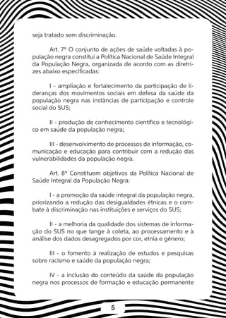5
seja tratado sem discriminação.
Art. 7º O conjunto de ações de saúde voltadas à po-
pulação negra constitui a Política Nacional de Saúde Integral
da População Negra, organizada de acordo com as diretri-
zes abaixo especificadas:
I - ampliação e fortalecimento da participação de li-
deranças dos movimentos sociais em defesa da saúde da
população negra nas instâncias de participação e controle
social do SUS;
II - produção de conhecimento científico e tecnológi-
co em saúde da população negra;
III - desenvolvimento de processos de informação, co-
municação e educação para contribuir com a redução das
vulnerabilidades da população negra.
Art. 8º Constituem objetivos da Política Nacional de
Saúde Integral da População Negra:
I - a promoção da saúde integral da população negra,
priorizando a redução das desigualdades étnicas e o com-
bate à discriminação nas instituições e serviços do SUS;
II - a melhoria da qualidade dos sistemas de informa-
ção do SUS no que tange à coleta, ao processamento e à
análise dos dados desagregados por cor, etnia e gênero;
III - o fomento à realização de estudos e pesquisas
sobre racismo e saúde da população negra;
IV - a inclusão do conteúdo da saúde da população
negra nos processos de formação e educação permanente
 