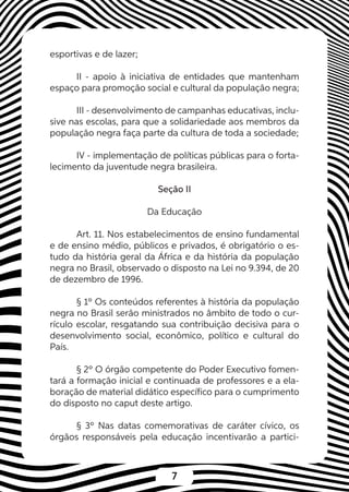 7
esportivas e de lazer;
II - apoio à iniciativa de entidades que mantenham
espaço para promoção social e cultural da população negra;
III - desenvolvimento de campanhas educativas, inclu-
sive nas escolas, para que a solidariedade aos membros da
população negra faça parte da cultura de toda a sociedade;
IV - implementação de políticas públicas para o forta-
lecimento da juventude negra brasileira.
Seção II
Da Educação
Art. 11. Nos estabelecimentos de ensino fundamental
e de ensino médio, públicos e privados, é obrigatório o es-
tudo da história geral da África e da história da população
negra no Brasil, observado o disposto na Lei no 9.394, de 20
de dezembro de 1996.
§ 1º Os conteúdos referentes à história da população
negra no Brasil serão ministrados no âmbito de todo o cur-
rículo escolar, resgatando sua contribuição decisiva para o
desenvolvimento social, econômico, político e cultural do
País.
§ 2º O órgão competente do Poder Executivo fomen-
tará a formação inicial e continuada de professores e a ela-
boração de material didático específico para o cumprimento
do disposto no caput deste artigo.
§ 3º Nas datas comemorativas de caráter cívico, os
órgãos responsáveis pela educação incentivarão a partici-
 