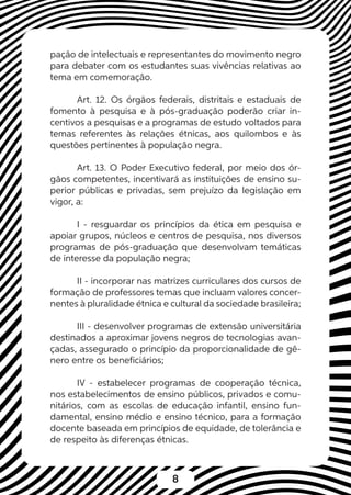 8
pação de intelectuais e representantes do movimento negro
para debater com os estudantes suas vivências relativas ao
tema em comemoração.
Art. 12. Os órgãos federais, distritais e estaduais de
fomento à pesquisa e à pós-graduação poderão criar in-
centivos a pesquisas e a programas de estudo voltados para
temas referentes às relações étnicas, aos quilombos e às
questões pertinentes à população negra.
Art. 13. O Poder Executivo federal, por meio dos ór-
gãos competentes, incentivará as instituições de ensino su-
perior públicas e privadas, sem prejuízo da legislação em
vigor, a:
I - resguardar os princípios da ética em pesquisa e
apoiar grupos, núcleos e centros de pesquisa, nos diversos
programas de pós-graduação que desenvolvam temáticas
de interesse da população negra;
II - incorporar nas matrizes curriculares dos cursos de
formação de professores temas que incluam valores concer-
nentes à pluralidade étnica e cultural da sociedade brasileira;
III - desenvolver programas de extensão universitária
destinados a aproximar jovens negros de tecnologias avan-
çadas, assegurado o princípio da proporcionalidade de gê-
nero entre os beneficiários;
IV - estabelecer programas de cooperação técnica,
nos estabelecimentos de ensino públicos, privados e comu-
nitários, com as escolas de educação infantil, ensino fun-
damental, ensino médio e ensino técnico, para a formação
docente baseada em princípios de equidade, de tolerância e
de respeito às diferenças étnicas.
 
