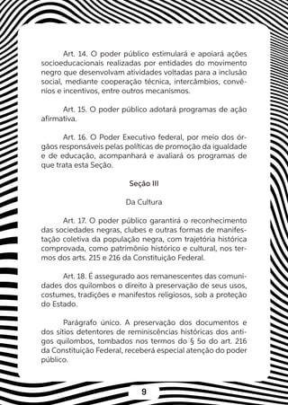 9
Art. 14. O poder público estimulará e apoiará ações
socioeducacionais realizadas por entidades do movimento
negro que desenvolvam atividades voltadas para a inclusão
social, mediante cooperação técnica, intercâmbios, convê-
nios e incentivos, entre outros mecanismos.
Art. 15. O poder público adotará programas de ação
afirmativa.
Art. 16. O Poder Executivo federal, por meio dos ór-
gãos responsáveis pelas políticas de promoção da igualdade
e de educação, acompanhará e avaliará os programas de
que trata esta Seção.
Seção III
Da Cultura
Art. 17. O poder público garantirá o reconhecimento
das sociedades negras, clubes e outras formas de manifes-
tação coletiva da população negra, com trajetória histórica
comprovada, como patrimônio histórico e cultural, nos ter-
mos dos arts. 215 e 216 da Constituição Federal.
Art. 18. É assegurado aos remanescentes das comuni-
dades dos quilombos o direito à preservação de seus usos,
costumes, tradições e manifestos religiosos, sob a proteção
do Estado.
Parágrafo único. A preservação dos documentos e
dos sítios detentores de reminiscências históricas dos anti-
gos quilombos, tombados nos termos do § 5o do art. 216
da Constituição Federal, receberá especial atenção do poder
público.
 