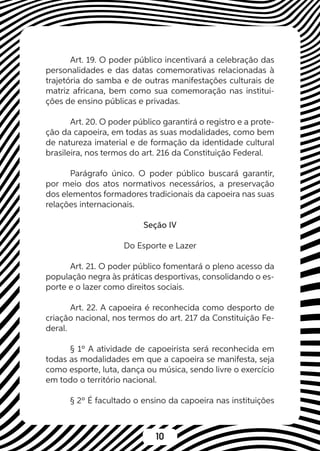 10
Art. 19. O poder público incentivará a celebração das
personalidades e das datas comemorativas relacionadas à
trajetória do samba e de outras manifestações culturais de
matriz africana, bem como sua comemoração nas institui-
ções de ensino públicas e privadas.
Art. 20. O poder público garantirá o registro e a prote-
ção da capoeira, em todas as suas modalidades, como bem
de natureza imaterial e de formação da identidade cultural
brasileira, nos termos do art. 216 da Constituição Federal.
Parágrafo único. O poder público buscará garantir,
por meio dos atos normativos necessários, a preservação
dos elementos formadores tradicionais da capoeira nas suas
relações internacionais.
Seção IV
Do Esporte e Lazer
Art. 21. O poder público fomentará o pleno acesso da
população negra às práticas desportivas, consolidando o es-
porte e o lazer como direitos sociais.
Art. 22. A capoeira é reconhecida como desporto de
criação nacional, nos termos do art. 217 da Constituição Fe-
deral.
§ 1º A atividade de capoeirista será reconhecida em
todas as modalidades em que a capoeira se manifesta, seja
como esporte, luta, dança ou música, sendo livre o exercício
em todo o território nacional.
§ 2º É facultado o ensino da capoeira nas instituições
 