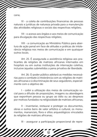 12
cana;
VI - a coleta de contribuições financeiras de pessoas
naturais e jurídicas de natureza privada para a manutenção
das atividades religiosas e sociais das respectivas religiões;
VII - o acesso aos órgãos e aos meios de comunicação
para divulgação das respectivas religiões;
VIII - a comunicação ao Ministério Público para aber-
tura de ação penal em face de atitudes e práticas de intole-
rância religiosa nos meios de comunicação e em quaisquer
outros locais.
Art. 25. É assegurada a assistência religiosa aos pra-
ticantes de religiões de matrizes africanas internados em
hospitais ou em outras instituições de internação coletiva,
inclusive àqueles submetidos a pena privativa de liberdade.
Art. 26. O poder público adotará as medidas necessá-
rias para o combate à intolerância com as religiões de matri-
zes africanas e à discriminação de seus seguidores, especial-
mente com o objetivo de:
I - coibir a utilização dos meios de comunicação so-
cial para a difusão de proposições, imagens ou abordagens
que exponham pessoa ou grupo ao ódio ou ao desprezo
por motivos fundados na religiosidade de matrizes africanas;
II - inventariar, restaurar e proteger os documentos,
obras e outros bens de valor artístico e cultural, os monu-
mentos, mananciais, flora e sítios arqueológicos vinculados
às religiões de matrizes africanas;
III - assegurar a participação proporcional de repre-
 