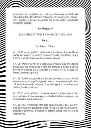 13
sentantes das religiões de matrizes africanas, ao lado da
representação das demais religiões, em comissões, conse-
lhos, órgãos e outras instâncias de deliberação vinculadas
ao poder público.
CAPÍTULO IV
DO ACESSO À TERRA E À MORADIA ADEQUADA
Seção I
Do Acesso à Terra
Art. 27. O poder público elaborará e implementará políticas
públicas capazes de promover o acesso da população negra
à terra e às atividades produtivas no campo.
Art. 28. Para incentivar o desenvolvimento das atividades
produtivas da população negra no campo, o poder público
promoverá ações para viabilizar e ampliar o seu acesso ao
financiamento agrícola.
Art. 29. Serão assegurados à população negra a assistência
técnica rural, a simplificação do acesso ao crédito agrícola e
o fortalecimento da infraestrutura de logística para a comer-
cialização da produção.
Art. 30. O poder público promoverá a educação e a orienta-
ção profissional agrícola para os trabalhadores negros e as
comunidades negras rurais.
Art. 31. Aos remanescentes das comunidades dos quilom-
bos que estejam ocupando suas terras é reconhecida a pro-
priedade definitiva, devendo o Estado emitir-lhes os títulos
respectivos.
 